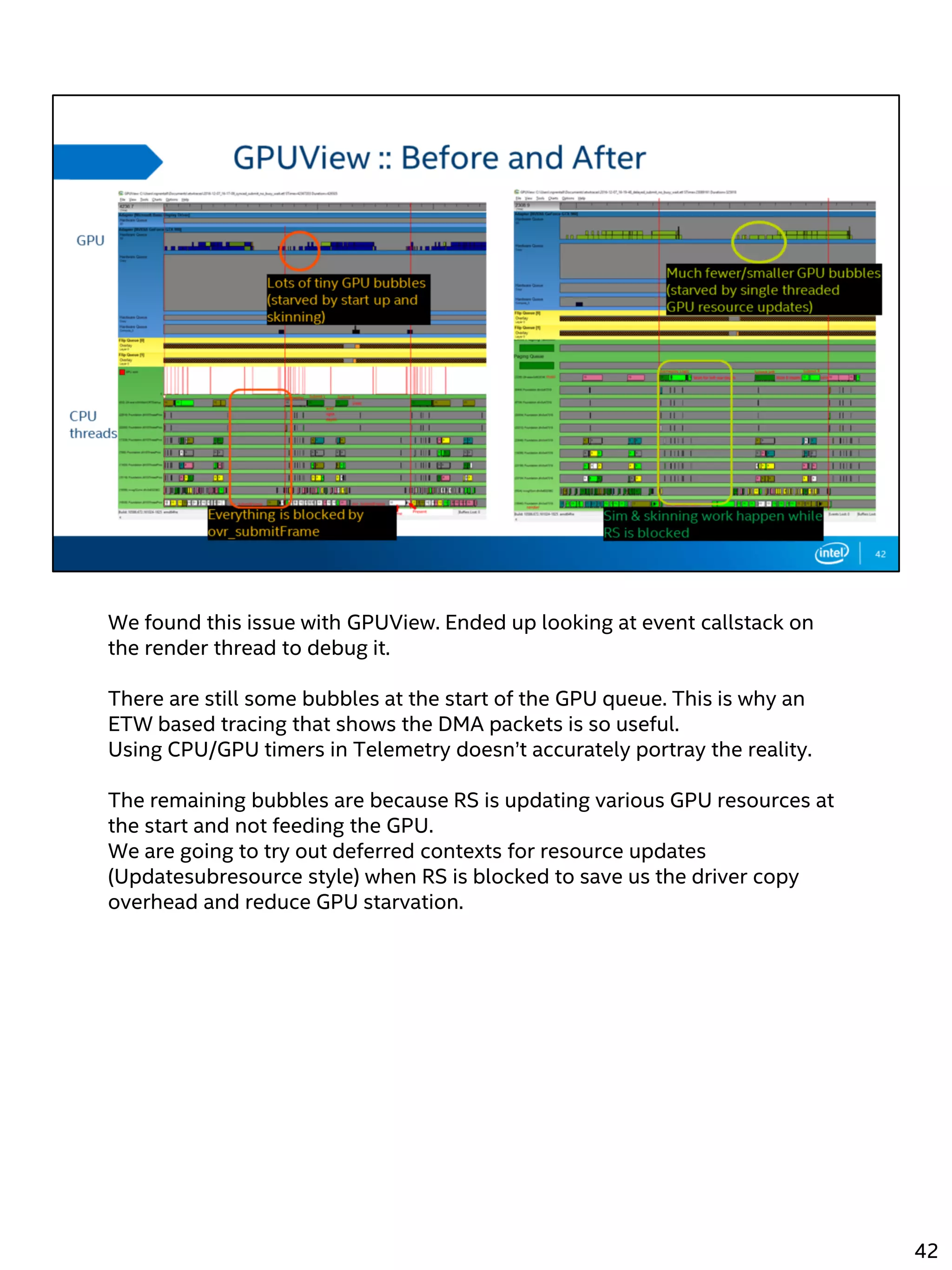 We found this issue with GPUView. Ended up looking at event callstack on
the render thread to debug it.
There are still some bubbles at the start of the GPU queue. This is why an
ETW based tracing that shows the DMA packets is so useful.
Using CPU/GPU timers in Telemetry doesn’t accurately portray the reality.
The remaining bubbles are because RS is updating various GPU resources at
the start and not feeding the GPU.
We are going to try out deferred contexts for resource updates
(Updatesubresource style) when RS is blocked to save us the driver copy
overhead and reduce GPU starvation.
42
 
