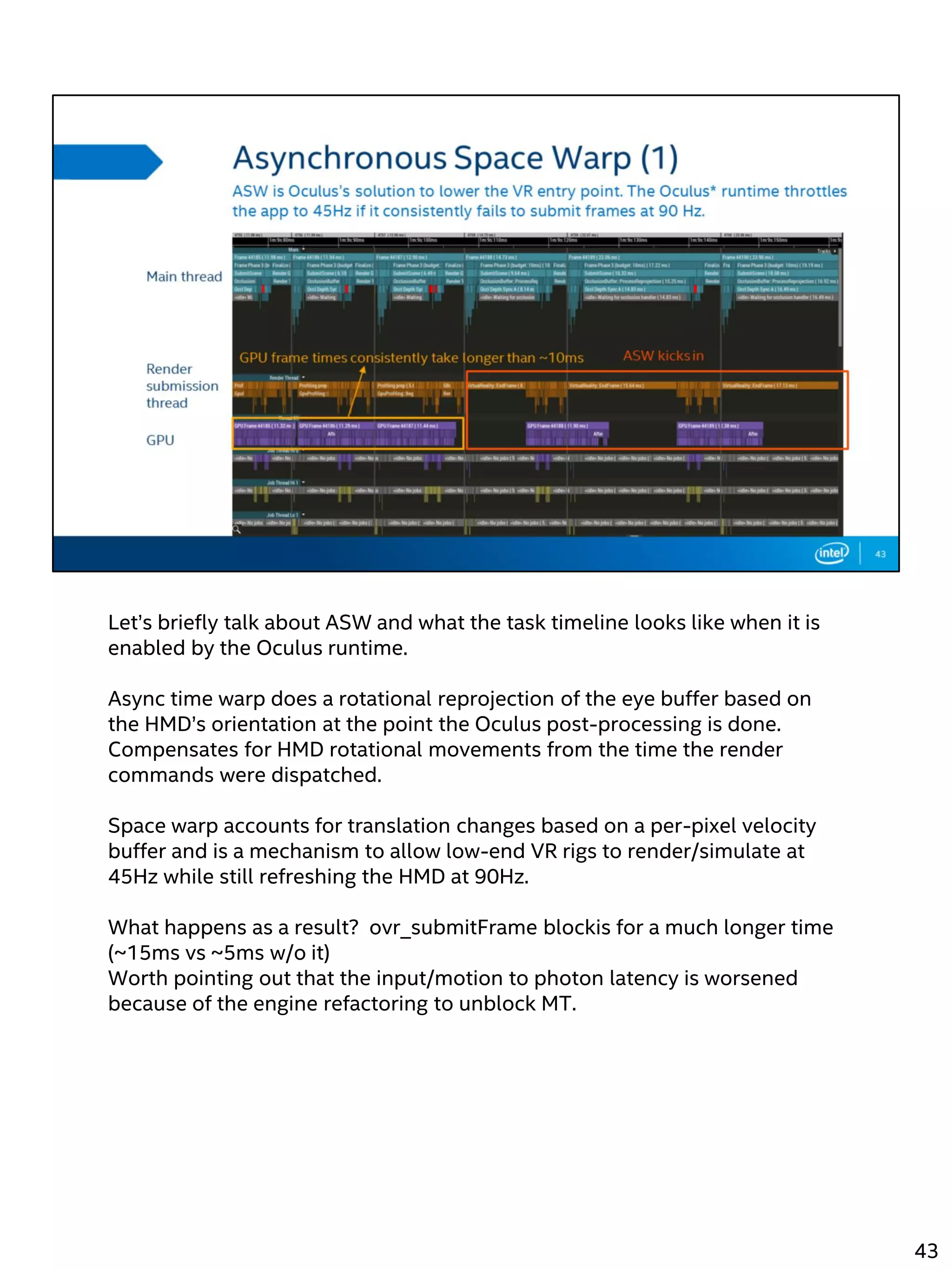 Let’s briefly talk about ASW and what the task timeline looks like when it is
enabled by the Oculus runtime.
Async time warp does a rotational reprojection of the eye buffer based on
the HMD’s orientation at the point the Oculus post-processing is done.
Compensates for HMD rotational movements from the time the render
commands were dispatched.
Space warp accounts for translation changes based on a per-pixel velocity
buffer and is a mechanism to allow low-end VR rigs to render/simulate at
45Hz while still refreshing the HMD at 90Hz.
What happens as a result? ovr_submitFrame blockis for a much longer time
(~15ms vs ~5ms w/o it)
Worth pointing out that the input/motion to photon latency is worsened
because of the engine refactoring to unblock MT.
43
 