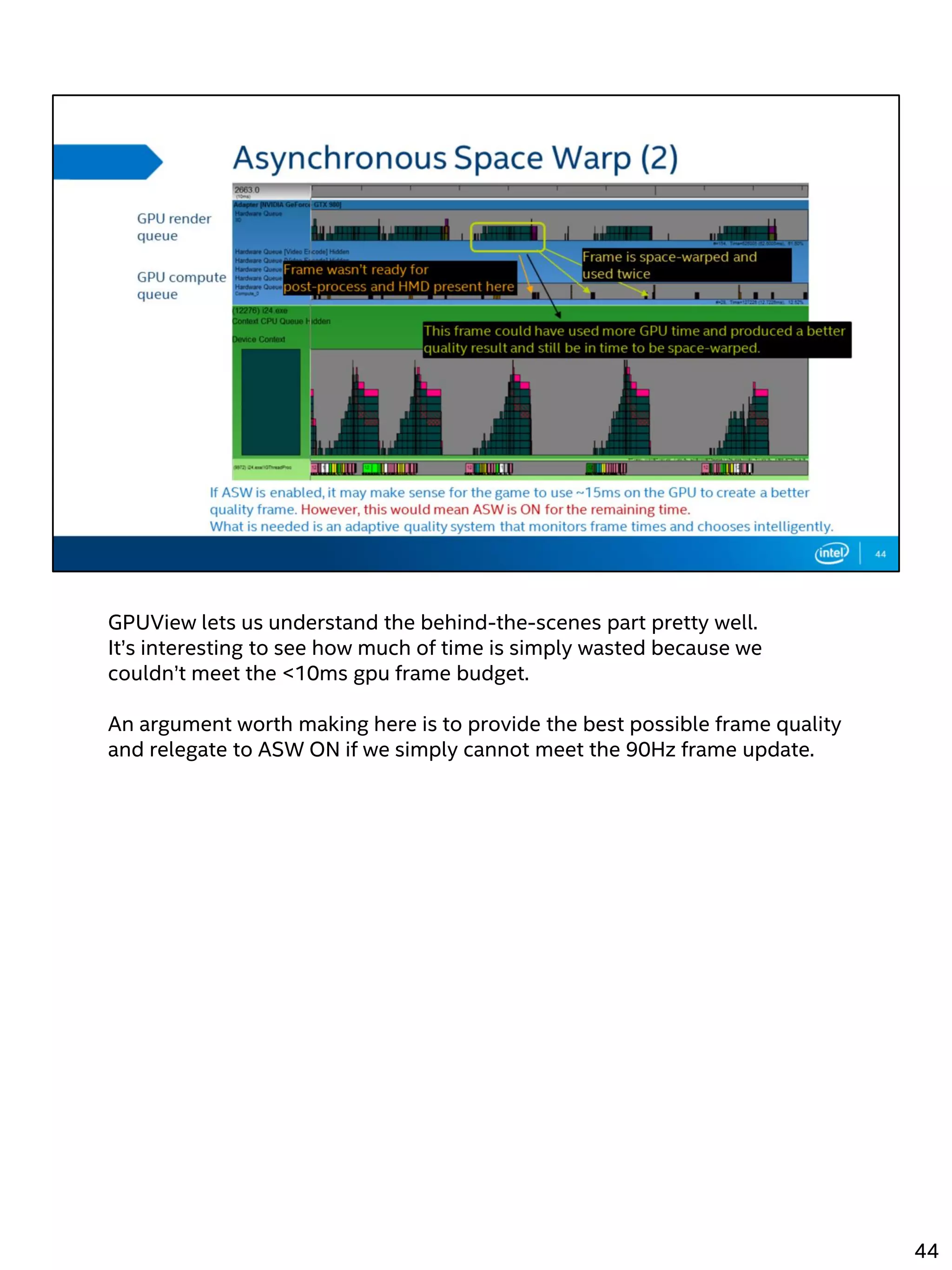 GPUView lets us understand the behind-the-scenes part pretty well.
It’s interesting to see how much of time is simply wasted because we
couldn’t meet the <10ms gpu frame budget.
An argument worth making here is to provide the best possible frame quality
and relegate to ASW ON if we simply cannot meet the 90Hz frame update.
44
 