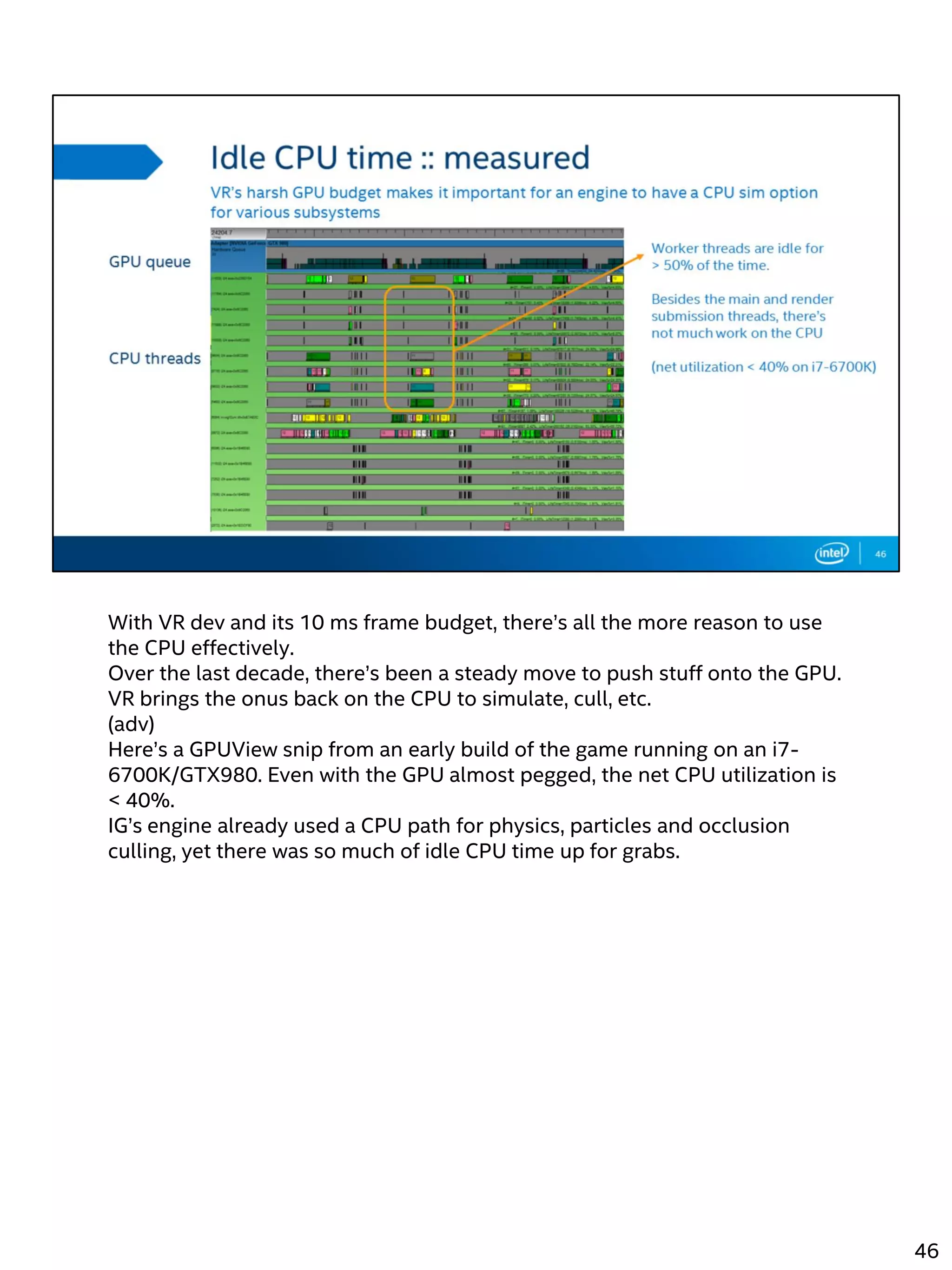 With VR dev and its 10 ms frame budget, there’s all the more reason to use
the CPU effectively.
Over the last decade, there’s been a steady move to push stuff onto the GPU.
VR brings the onus back on the CPU to simulate, cull, etc.
(adv)
Here’s a GPUView snip from an early build of the game running on an i7-
6700K/GTX980. Even with the GPU almost pegged, the net CPU utilization is
< 40%.
IG’s engine already used a CPU path for physics, particles and occlusion
culling, yet there was so much of idle CPU time up for grabs.
46
 