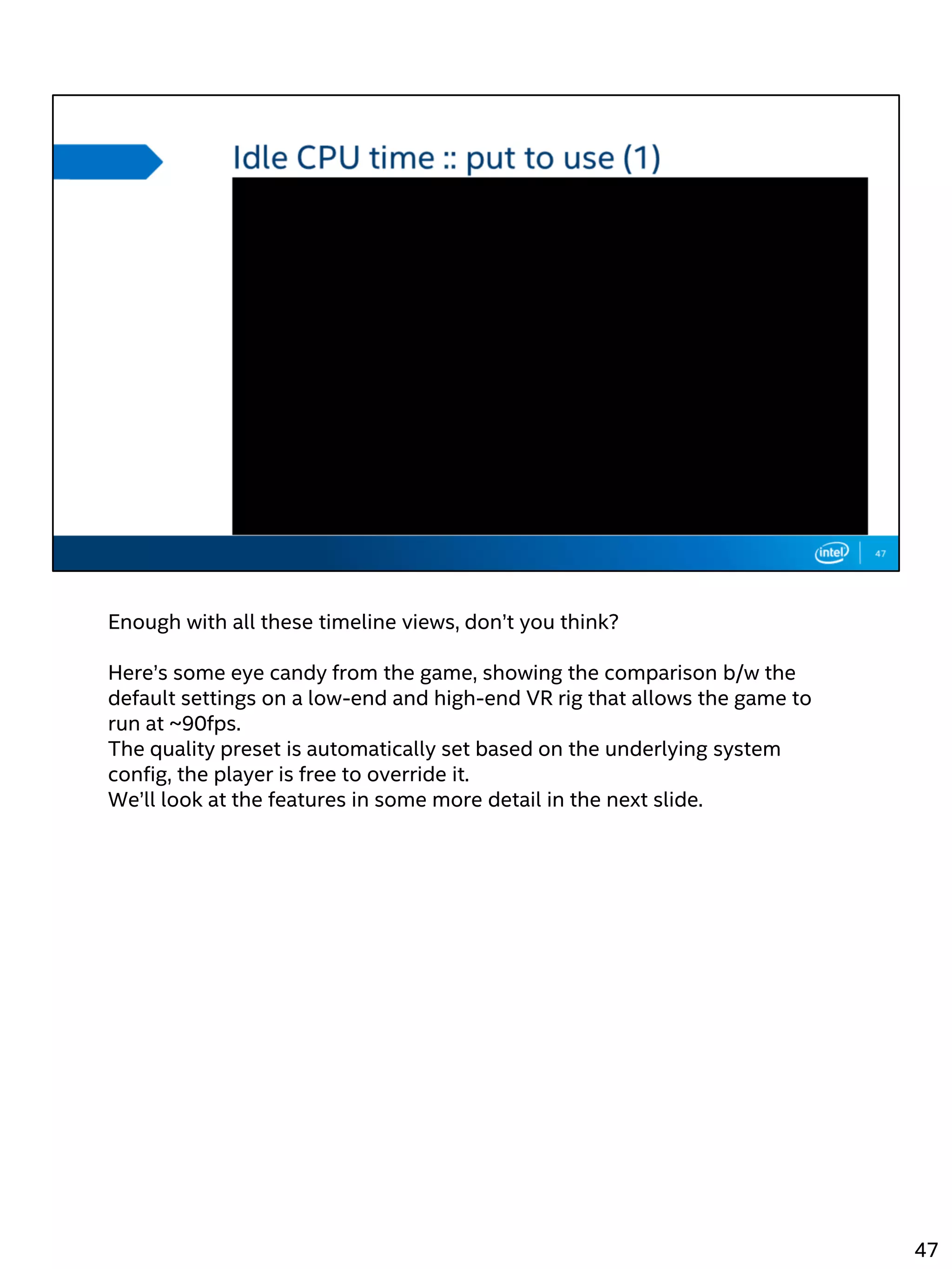 Enough with all these timeline views, don’t you think?
Here’s some eye candy from the game, showing the comparison b/w the
default settings on a low-end and high-end VR rig that allows the game to
run at ~90fps.
The quality preset is automatically set based on the underlying system
config, the player is free to override it.
We’ll look at the features in some more detail in the next slide.
47
 