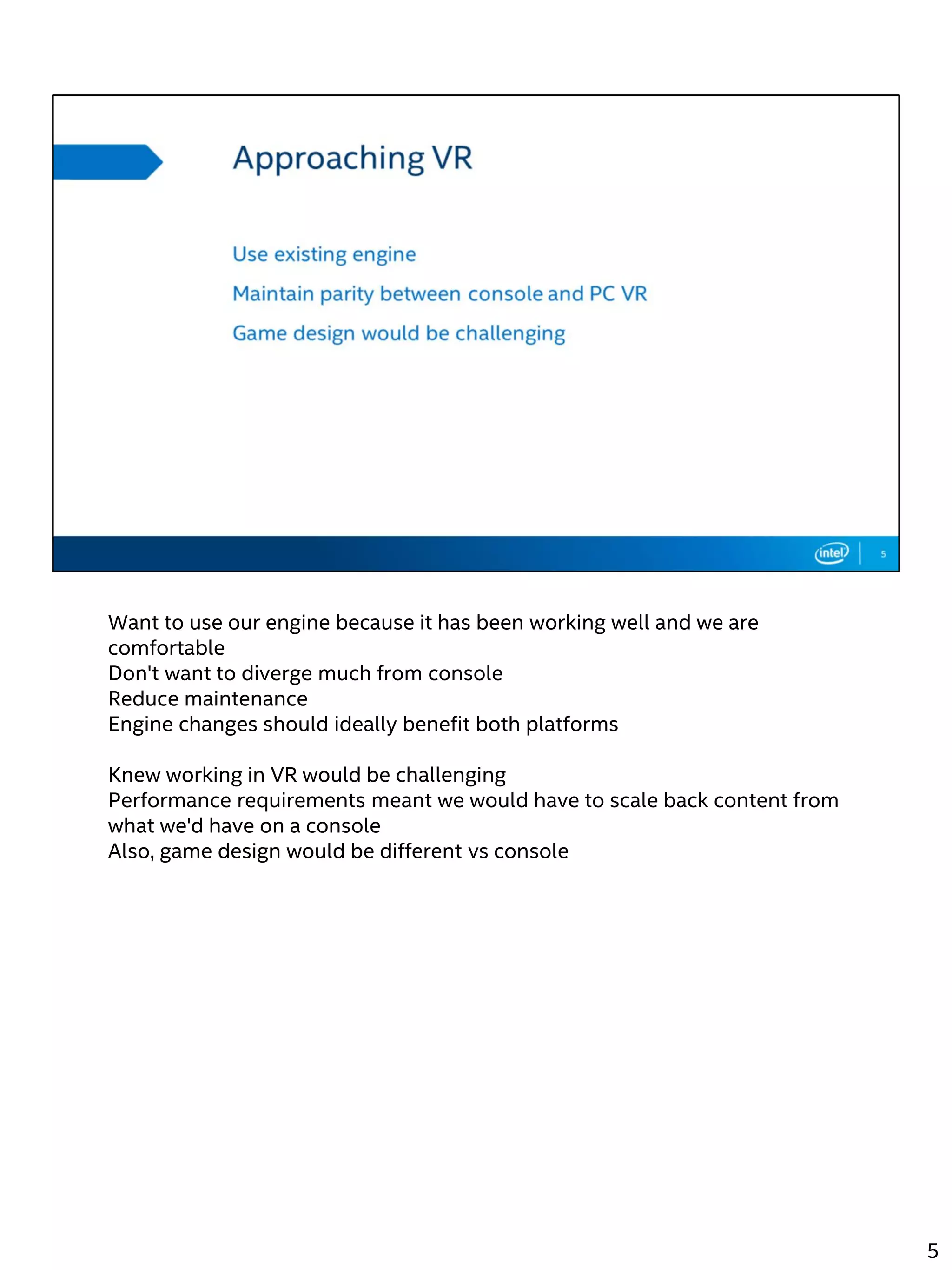 Want to use our engine because it has been working well and we are
comfortable
Don't want to diverge much from console
Reduce maintenance
Engine changes should ideally benefit both platforms
Knew working in VR would be challenging
Performance requirements meant we would have to scale back content from
what we'd have on a console
Also, game design would be different vs console
5
 