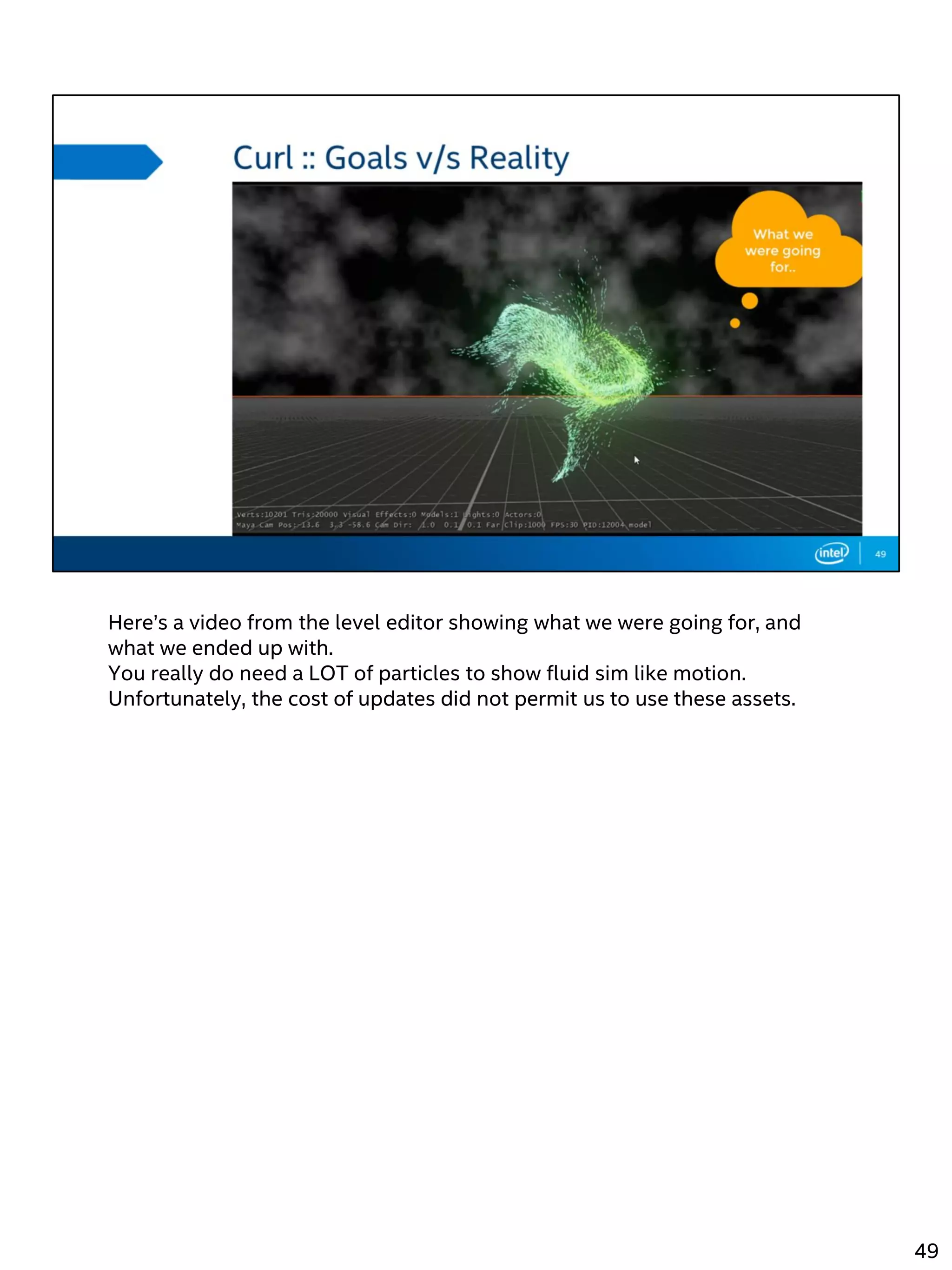 Here’s a video from the level editor showing what we were going for, and
what we ended up with.
You really do need a LOT of particles to show fluid sim like motion.
Unfortunately, the cost of updates did not permit us to use these assets.
49
 
