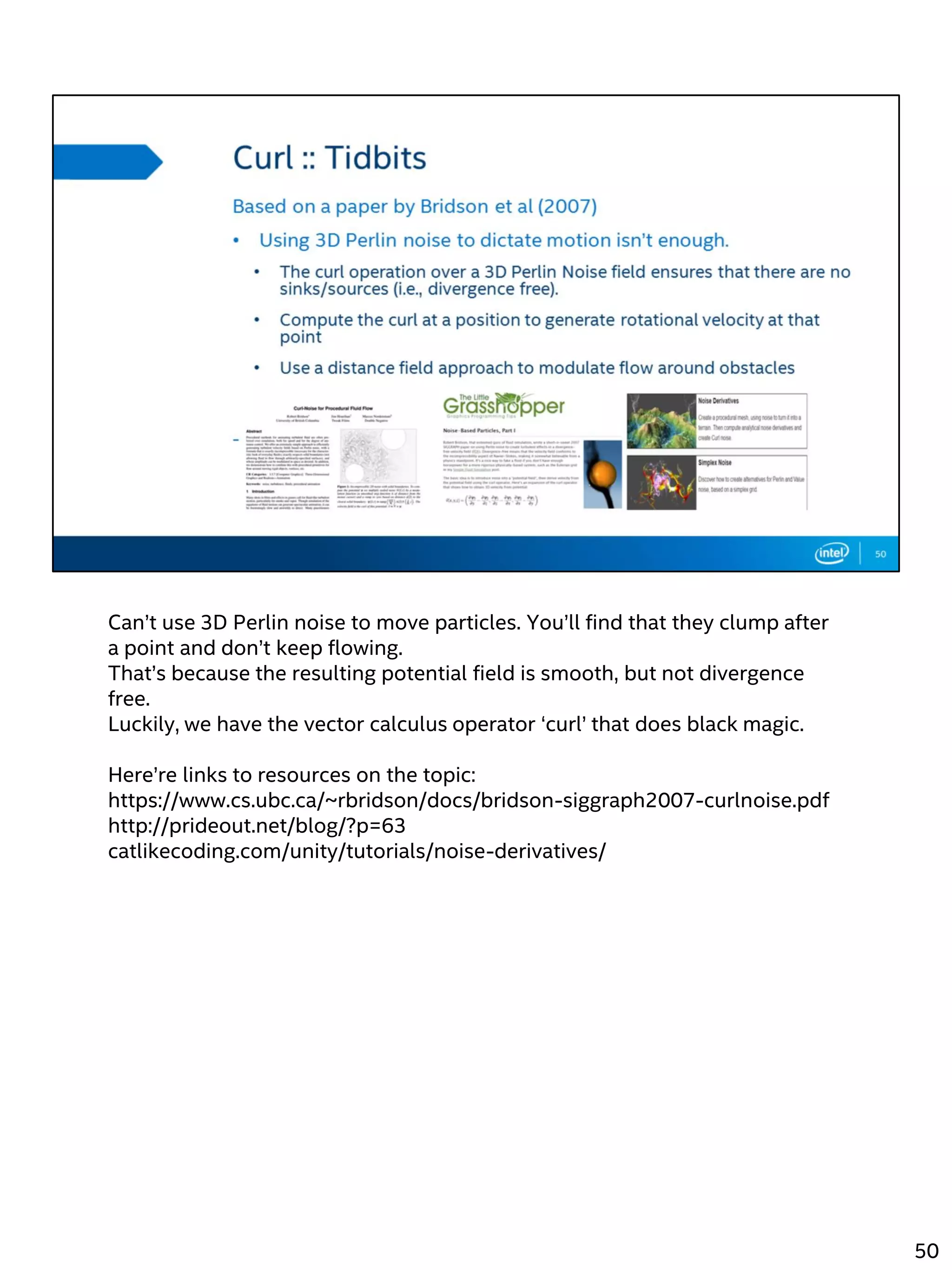 Can’t use 3D Perlin noise to move particles. You’ll find that they clump after
a point and don’t keep flowing.
That’s because the resulting potential field is smooth, but not divergence
free.
Luckily, we have the vector calculus operator ‘curl’ that does black magic.
Here’re links to resources on the topic:
https://www.cs.ubc.ca/~rbridson/docs/bridson-siggraph2007-curlnoise.pdf
http://prideout.net/blog/?p=63
catlikecoding.com/unity/tutorials/noise-derivatives/
50
 