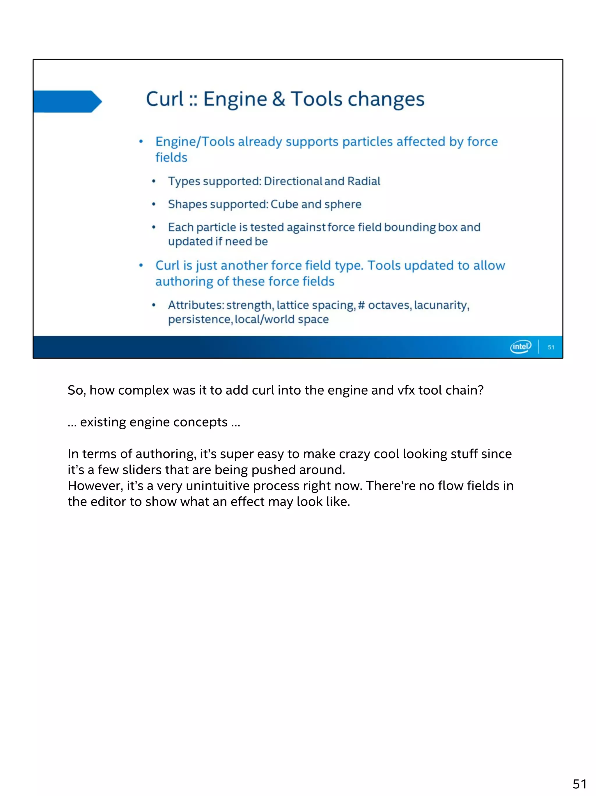 So, how complex was it to add curl into the engine and vfx tool chain?
… existing engine concepts …
In terms of authoring, it’s super easy to make crazy cool looking stuff since
it’s a few sliders that are being pushed around.
However, it’s a very unintuitive process right now. There’re no flow fields in
the editor to show what an effect may look like.
51
 