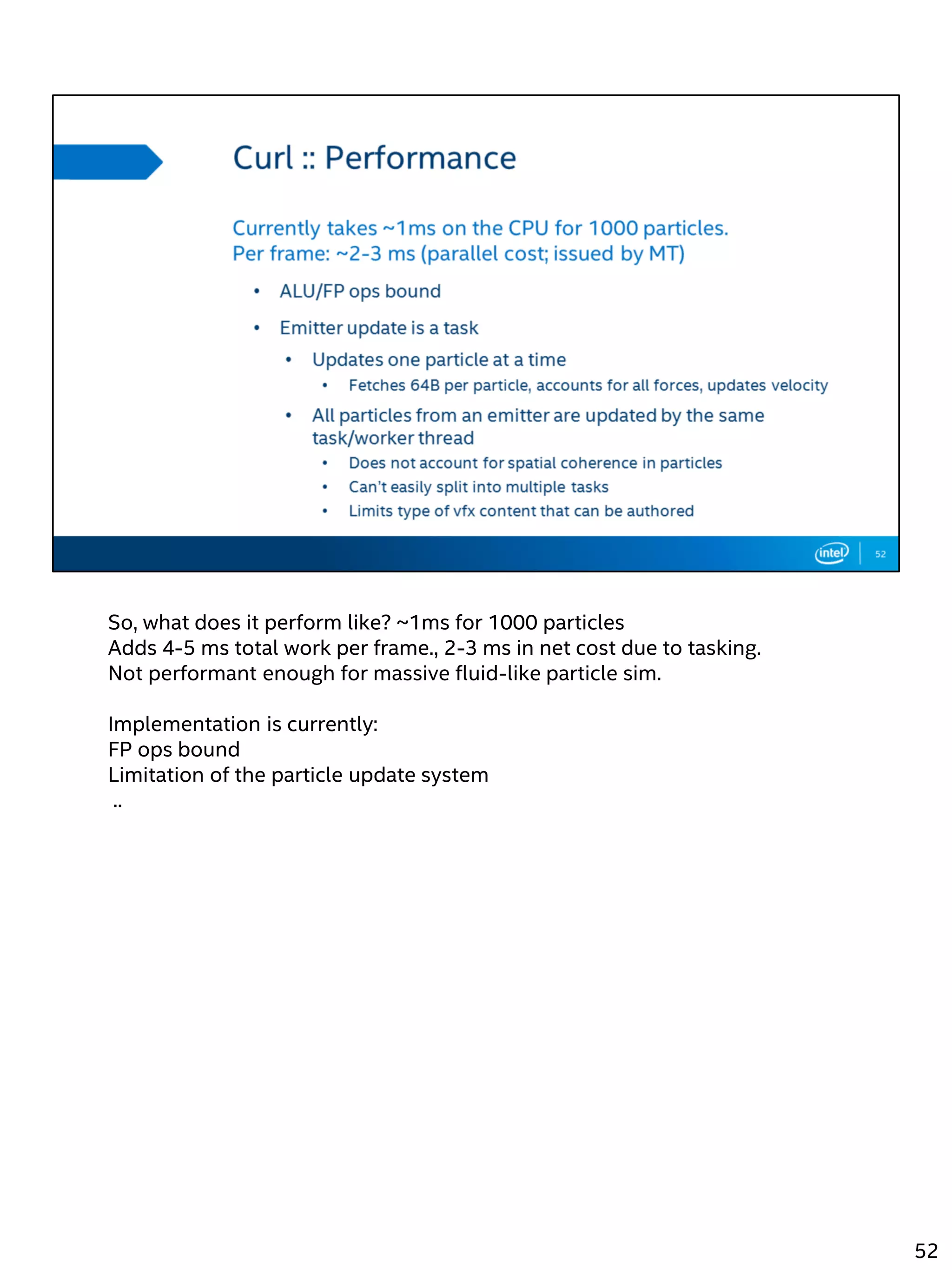 So, what does it perform like? ~1ms for 1000 particles
Adds 4-5 ms total work per frame., 2-3 ms in net cost due to tasking.
Not performant enough for massive fluid-like particle sim.
Implementation is currently:
FP ops bound
Limitation of the particle update system
..
52
 