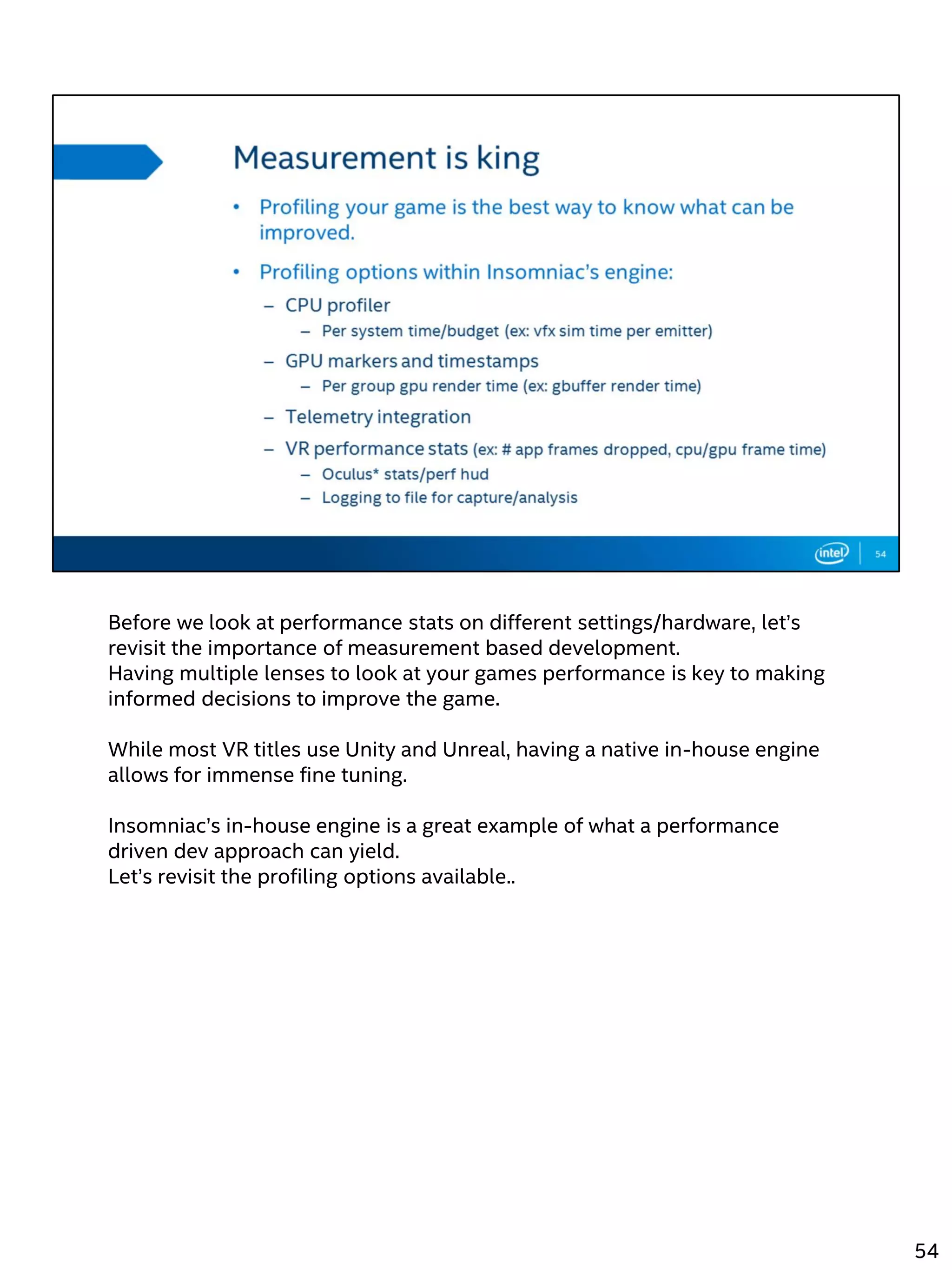 Before we look at performance stats on different settings/hardware, let’s
revisit the importance of measurement based development.
Having multiple lenses to look at your games performance is key to making
informed decisions to improve the game.
While most VR titles use Unity and Unreal, having a native in-house engine
allows for immense fine tuning.
Insomniac’s in-house engine is a great example of what a performance
driven dev approach can yield.
Let’s revisit the profiling options available..
54
 