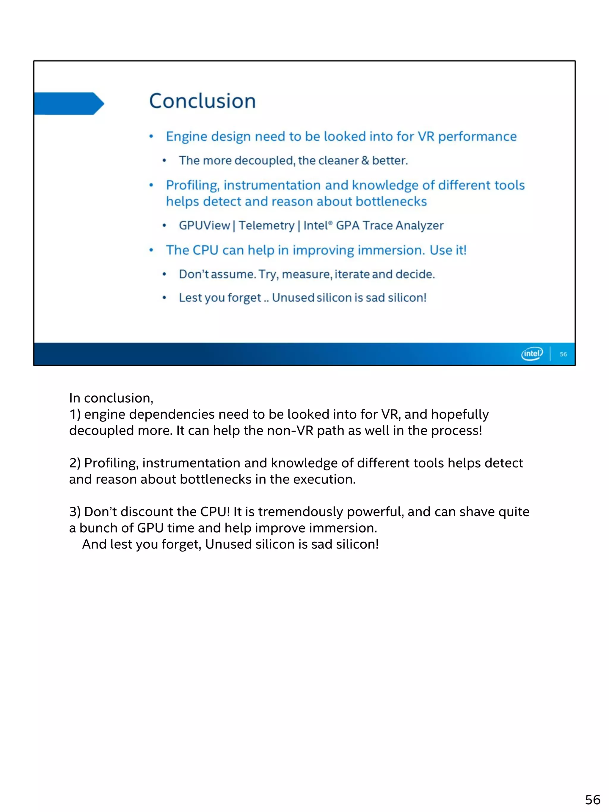 In conclusion,
1) engine dependencies need to be looked into for VR, and hopefully
decoupled more. It can help the non-VR path as well in the process!
2) Profiling, instrumentation and knowledge of different tools helps detect
and reason about bottlenecks in the execution.
3) Don’t discount the CPU! It is tremendously powerful, and can shave quite
a bunch of GPU time and help improve immersion.
And lest you forget, Unused silicon is sad silicon!
56
 
