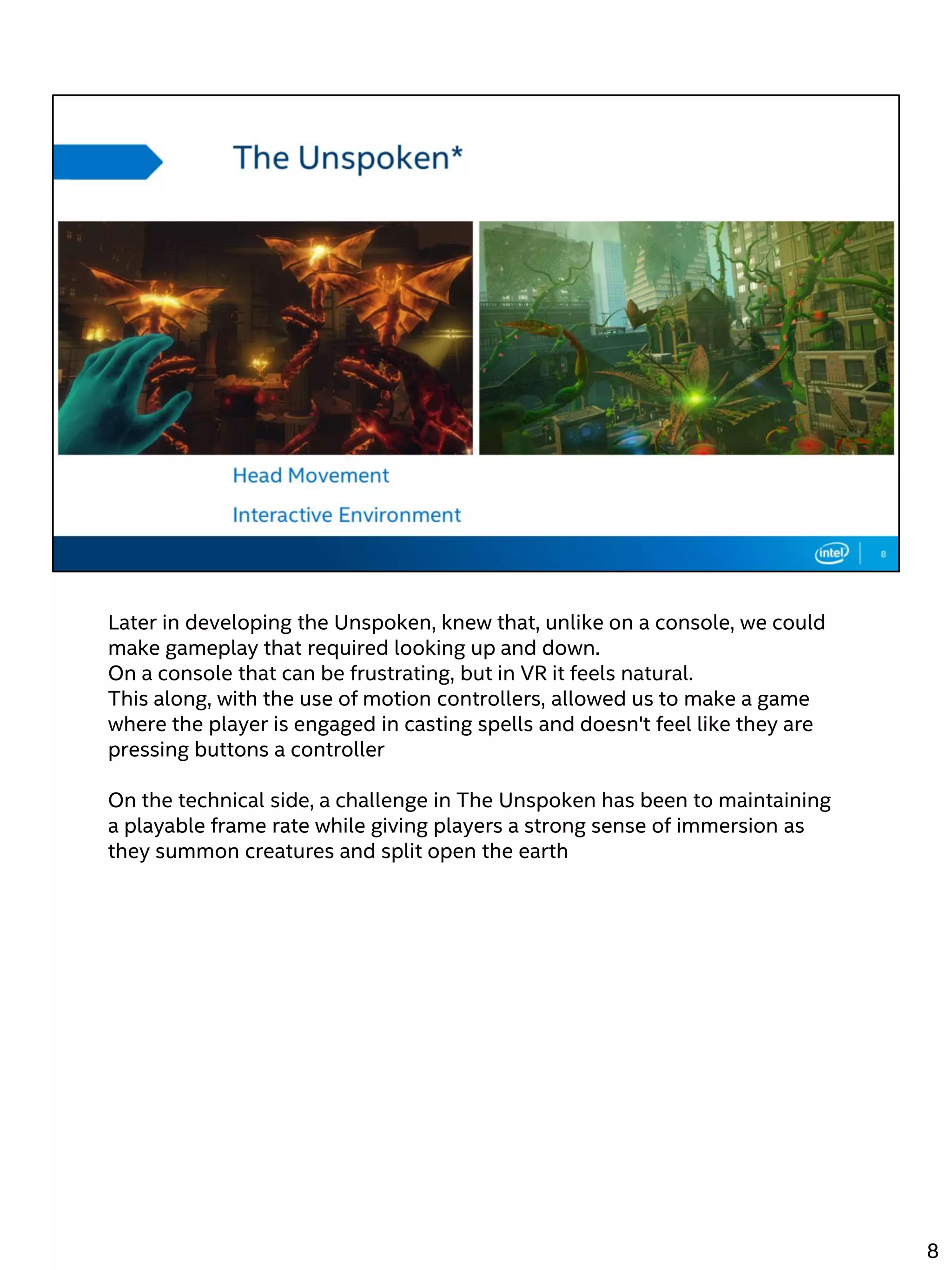 Later in developing the Unspoken, knew that, unlike on a console, we could
make gameplay that required looking up and down.
On a console that can be frustrating, but in VR it feels natural.
This along, with the use of motion controllers, allowed us to make a game
where the player is engaged in casting spells and doesn't feel like they are
pressing buttons a controller
On the technical side, a challenge in The Unspoken has been to maintaining
a playable frame rate while giving players a strong sense of immersion as
they summon creatures and split open the earth
8
 