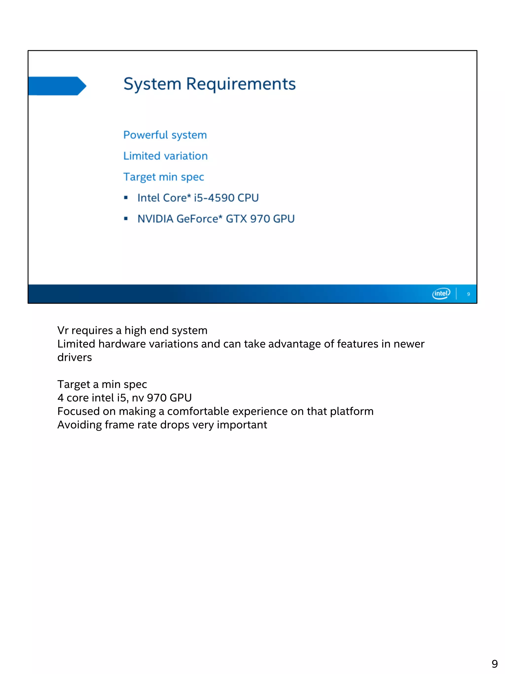 Vr requires a high end system
Limited hardware variations and can take advantage of features in newer
drivers
Target a min spec
4 core intel i5, nv 970 GPU
Focused on making a comfortable experience on that platform
Avoiding frame rate drops very important
9
 