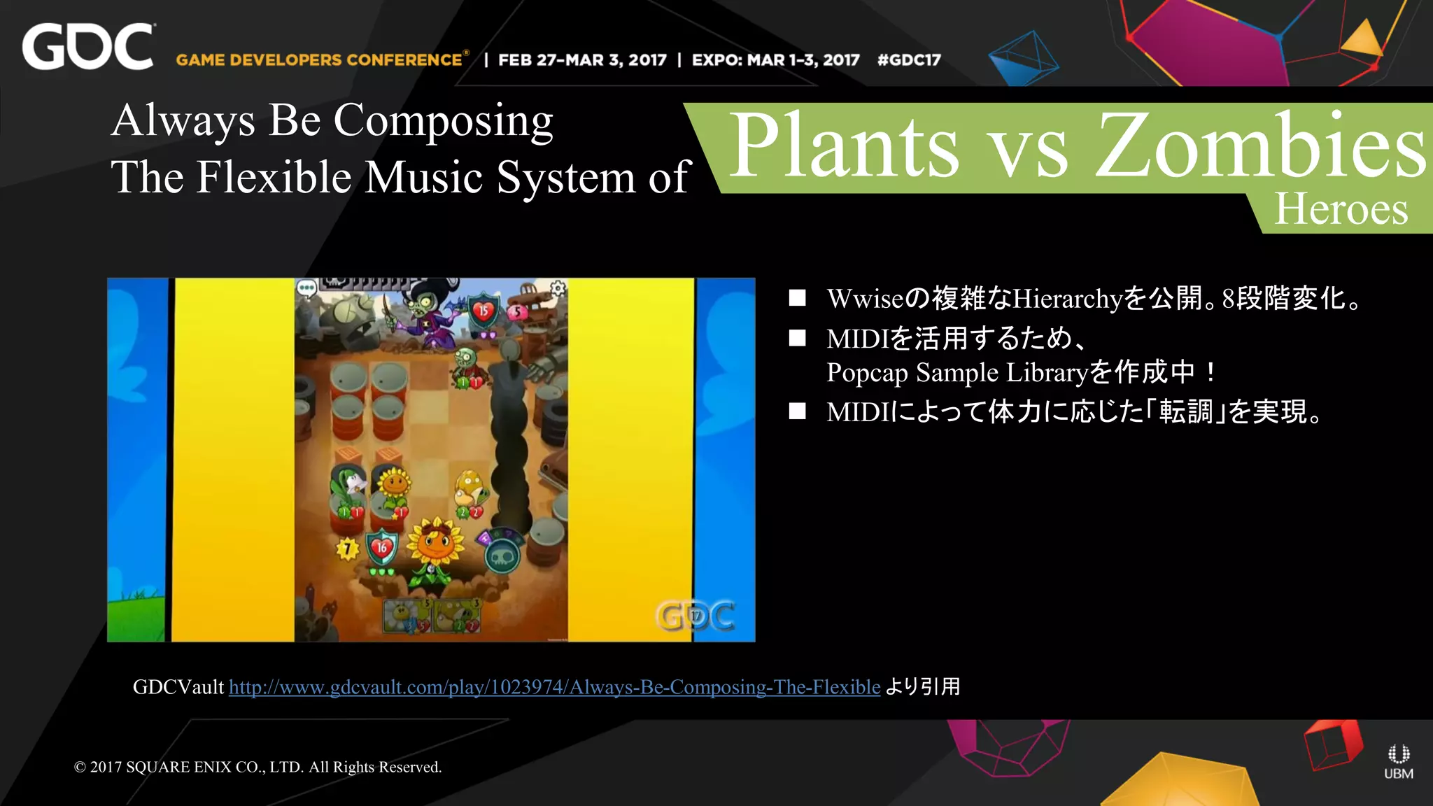  Wwiseの複雑なHierarchyを公開。8段階変化。
 MIDIを活用するため、
Popcap Sample Libraryを作成中！
 MIDIによって体力に応じた「転調」を実現。
Always Be Composing
The Flexible Music System of Plants vs Zombies
Heroes
© 2017 SQUARE ENIX CO., LTD. All Rights Reserved.
GDCVault http://www.gdcvault.com/play/1023974/Always-Be-Composing-The-Flexible より引用
 