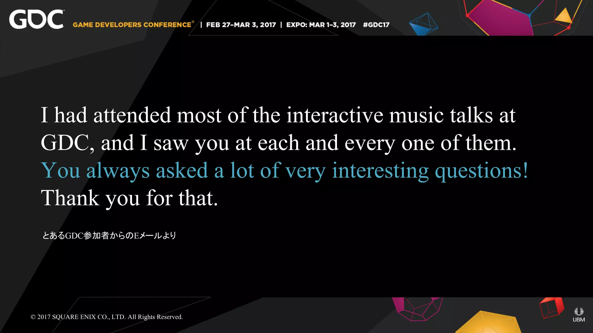 I had attended most of the interactive music talks at
GDC, and I saw you at each and every one of them.
You always asked a lot of very interesting questions!
Thank you for that.
© 2017 SQUARE ENIX CO., LTD. All Rights Reserved.
とあるGDC参加者からのEメールより
 