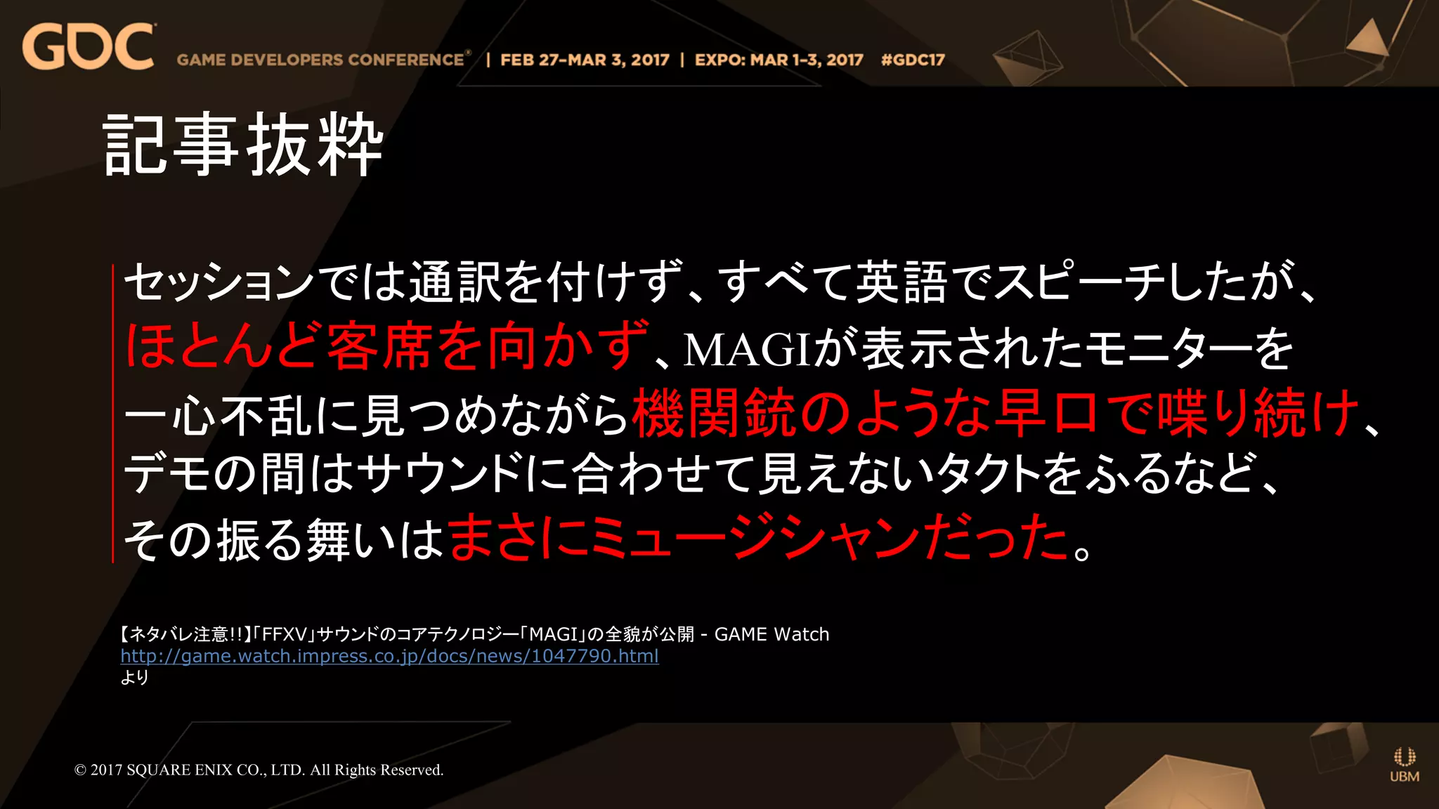 セッションでは通訳を付けず、すべて英語でスピーチしたが、
ほとんど客席を向かず、MAGIが表示されたモニターを
一心不乱に見つめながら機関銃のような早口で喋り続け、
デモの間はサウンドに合わせて見えないタクトをふるなど、
その振る舞いはまさにミュージシャンだった。
記事抜粋
© 2017 SQUARE ENIX CO., LTD. All Rights Reserved.
【ネタバレ注意!!】「FFXV」サウンドのコアテクノロジー「MAGI」の全貌が公開 - GAME Watch
http://game.watch.impress.co.jp/docs/news/1047790.html
より
 
