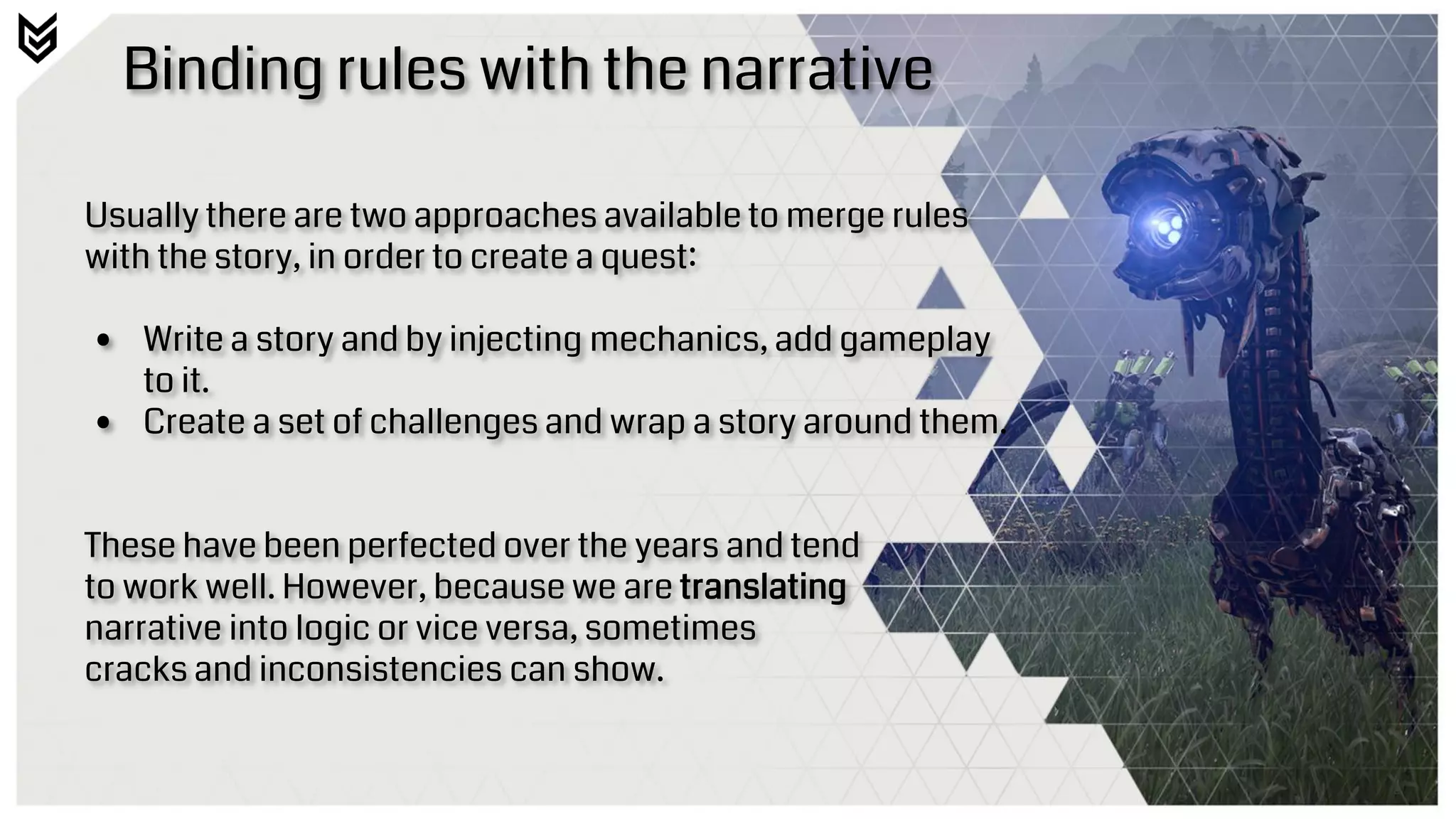 Binding rules with the narrative
Usually there are two approaches available to merge rules
with the story, in order to create a quest:
• Write a story and by injecting mechanics, add gameplay
to it.
• Create a set of challenges and wrap a story around them.
These have been perfected over the years and tend
to work well. However, because we are translating
narrative into logic or vice versa, sometimes
cracks and inconsistencies can show.
 