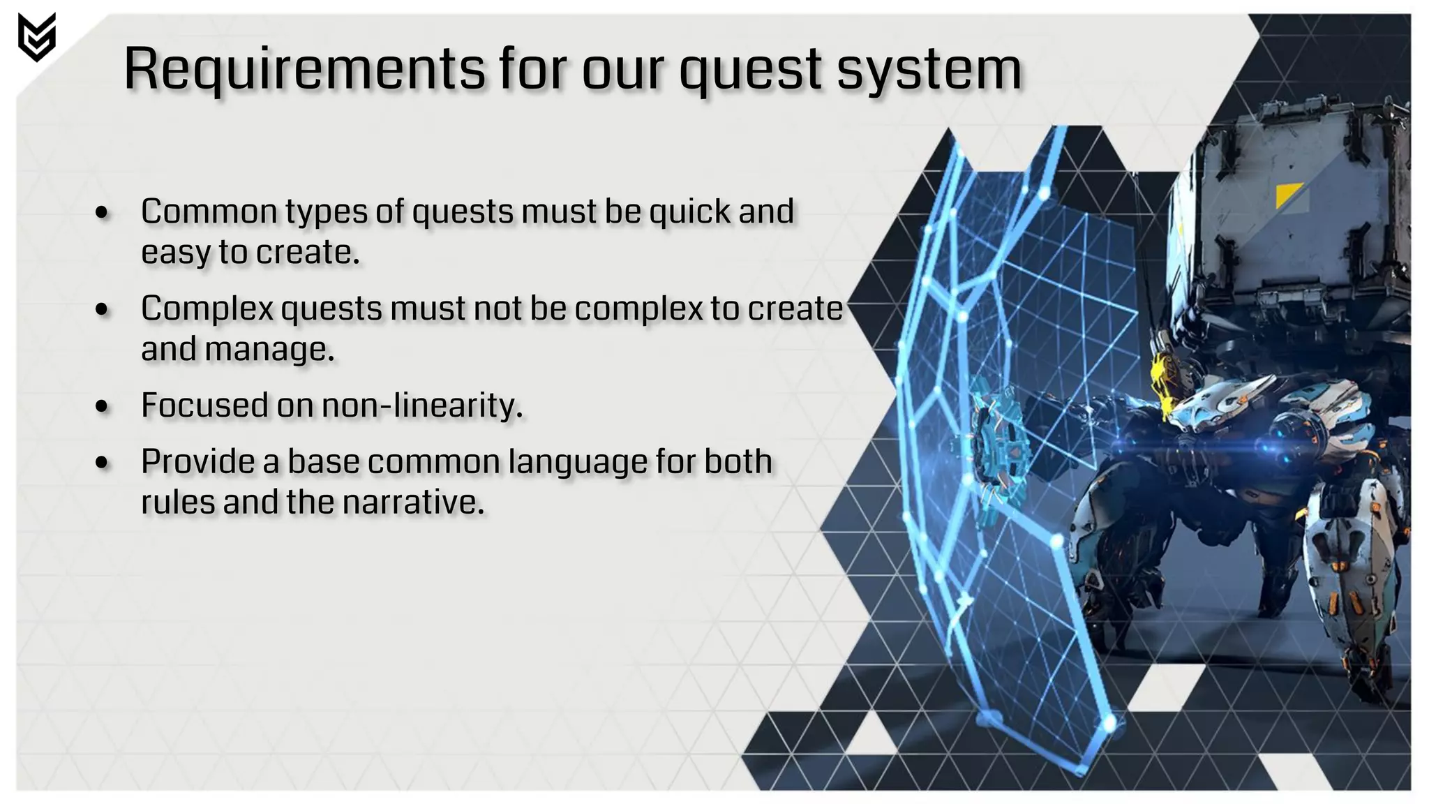 Requirements for our quest system
• Common types of quests must be quick and
easy to create.
• Complex quests must not be complex to create
and manage.
• Focused on non-linearity.
• Provide a base common language for both
rules and the narrative.
 