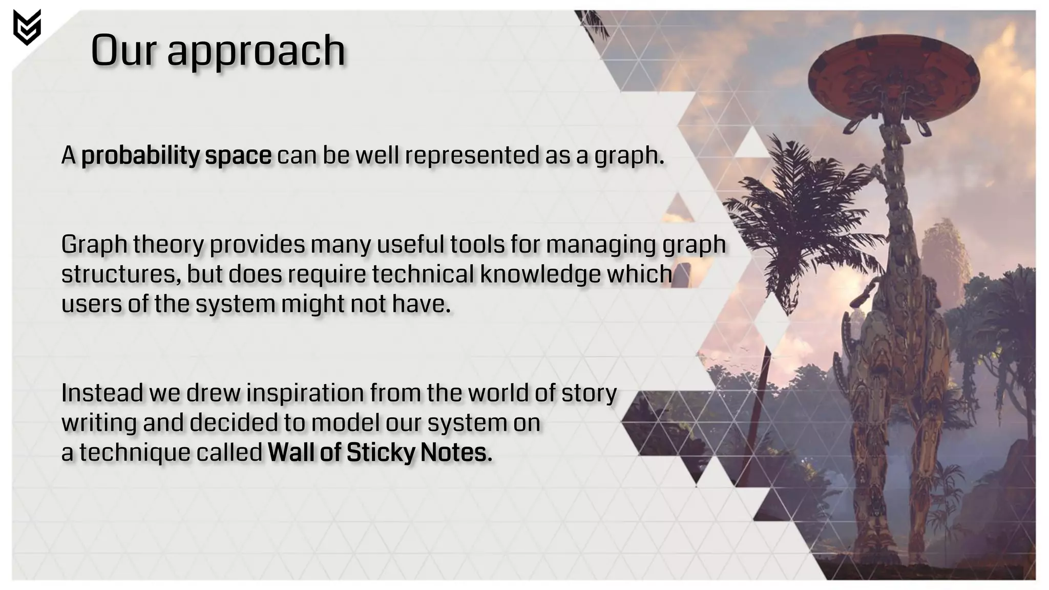 Our approach
A probability space can be well represented as a graph.
Graph theory provides many useful tools for managing graph
structures, but does require technical knowledge which
users of the system might not have.
Instead we drew inspiration from the world of story
writing and decided to model our system on
a technique called Wall of Sticky Notes.
 