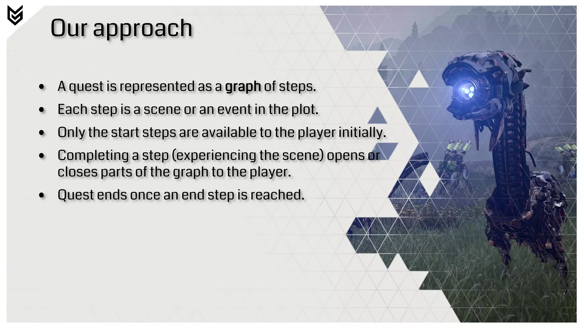Our approach
• A quest is represented as a graph of steps.
• Each step is a scene or an event in the plot.
• Only the start steps are available to the player initially.
• Completing a step (experiencing the scene) opens or
closes parts of the graph to the player.
• Quest ends once an end step is reached.
 