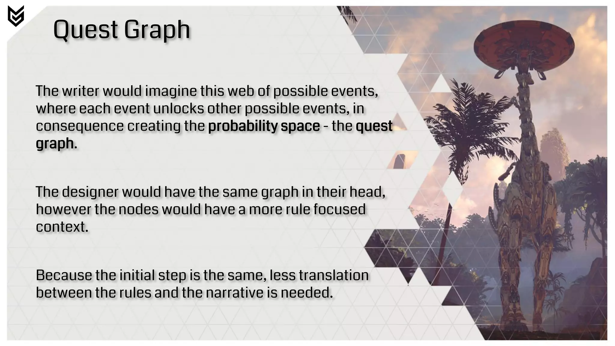 Quest Graph
The writer would imagine this web of possible events,
where each event unlocks other possible events, in
consequence creating the probability space - the quest
graph.
The designer would have the same graph in their head,
however the nodes would have a more rule focused
context.
Because the initial step is the same, less translation
between the rules and the narrative is needed.
 