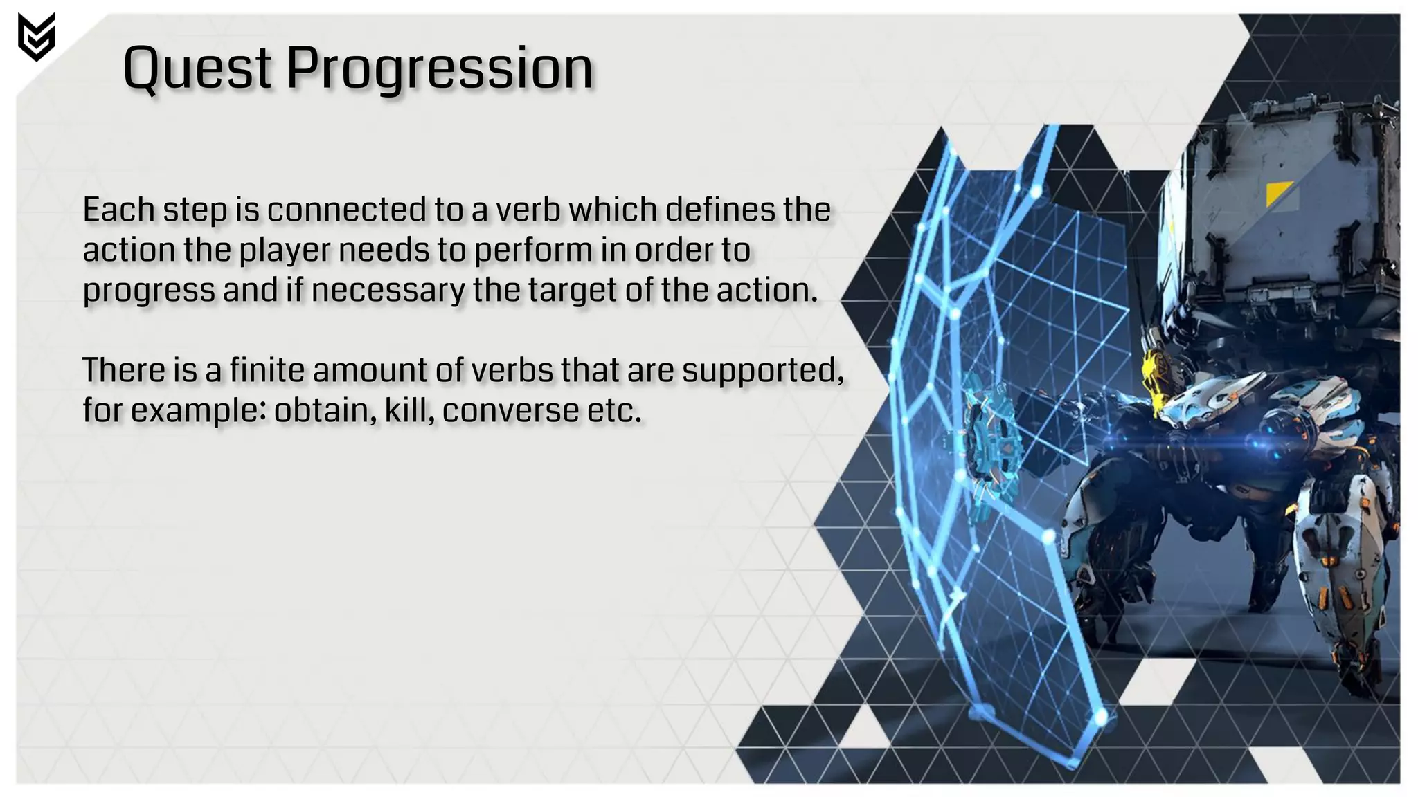 Quest Progression
Each step is connected to a verb which defines the
action the player needs to perform in order to
progress and if necessary the target of the action.
There is a finite amount of verbs that are supported,
for example: obtain, kill, converse etc.
 