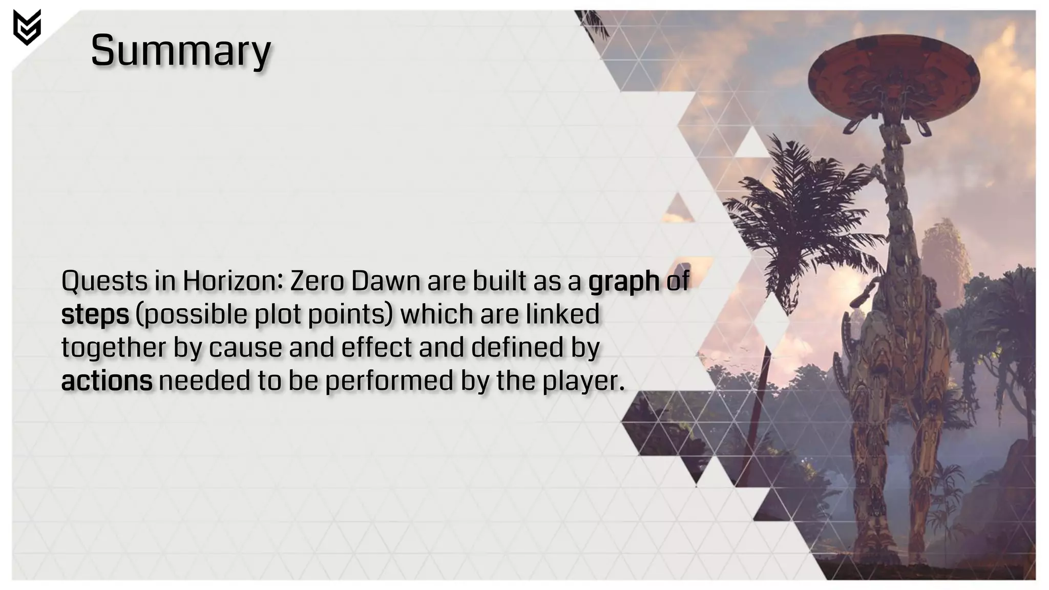 Summary
Quests in Horizon: Zero Dawn are built as a graph of
steps (possible plot points) which are linked
together by cause and effect and defined by
actions needed to be performed by the player.
 