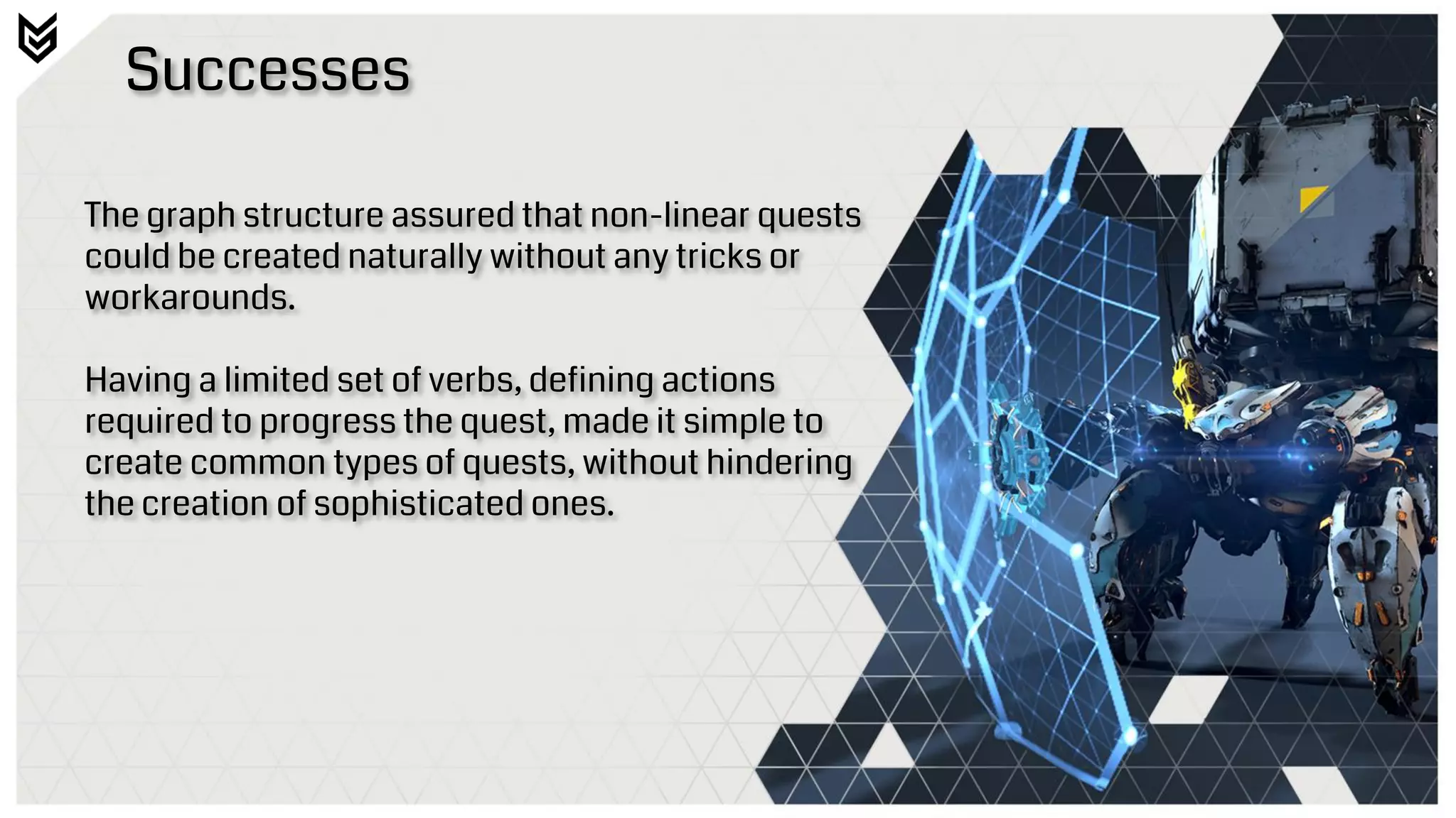 Successes
The graph structure assured that non-linear quests
could be created naturally without any tricks or
workarounds.
Having a limited set of verbs, defining actions
required to progress the quest, made it simple to
create common types of quests, without hindering
the creation of sophisticated ones.
 