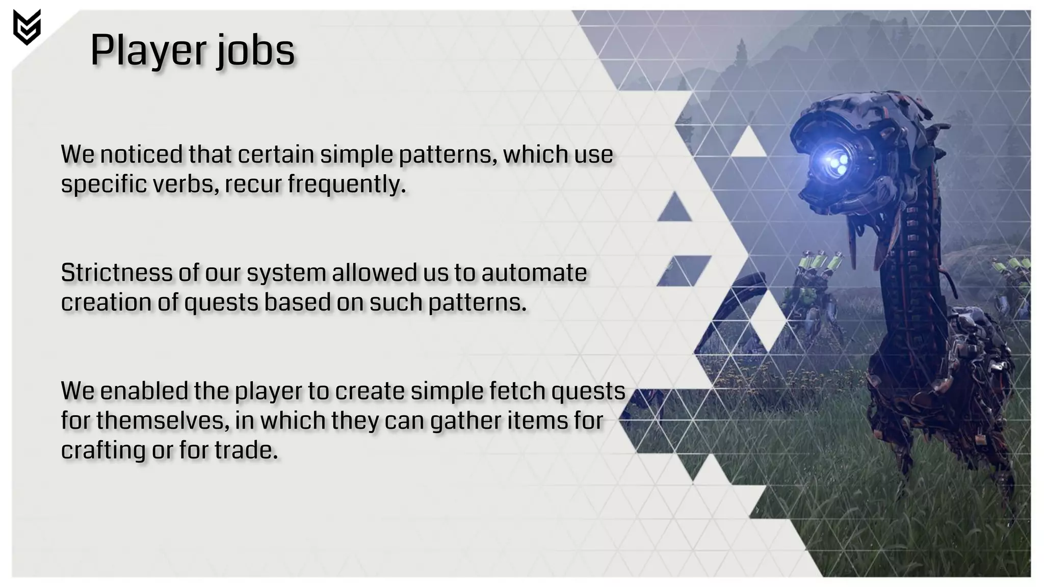 Player jobs
We noticed that certain simple patterns, which use
specific verbs, recur frequently.
Strictness of our system allowed us to automate
creation of quests based on such patterns.
We enabled the player to create simple fetch quests
for themselves, in which they can gather items for
crafting or for trade.
 