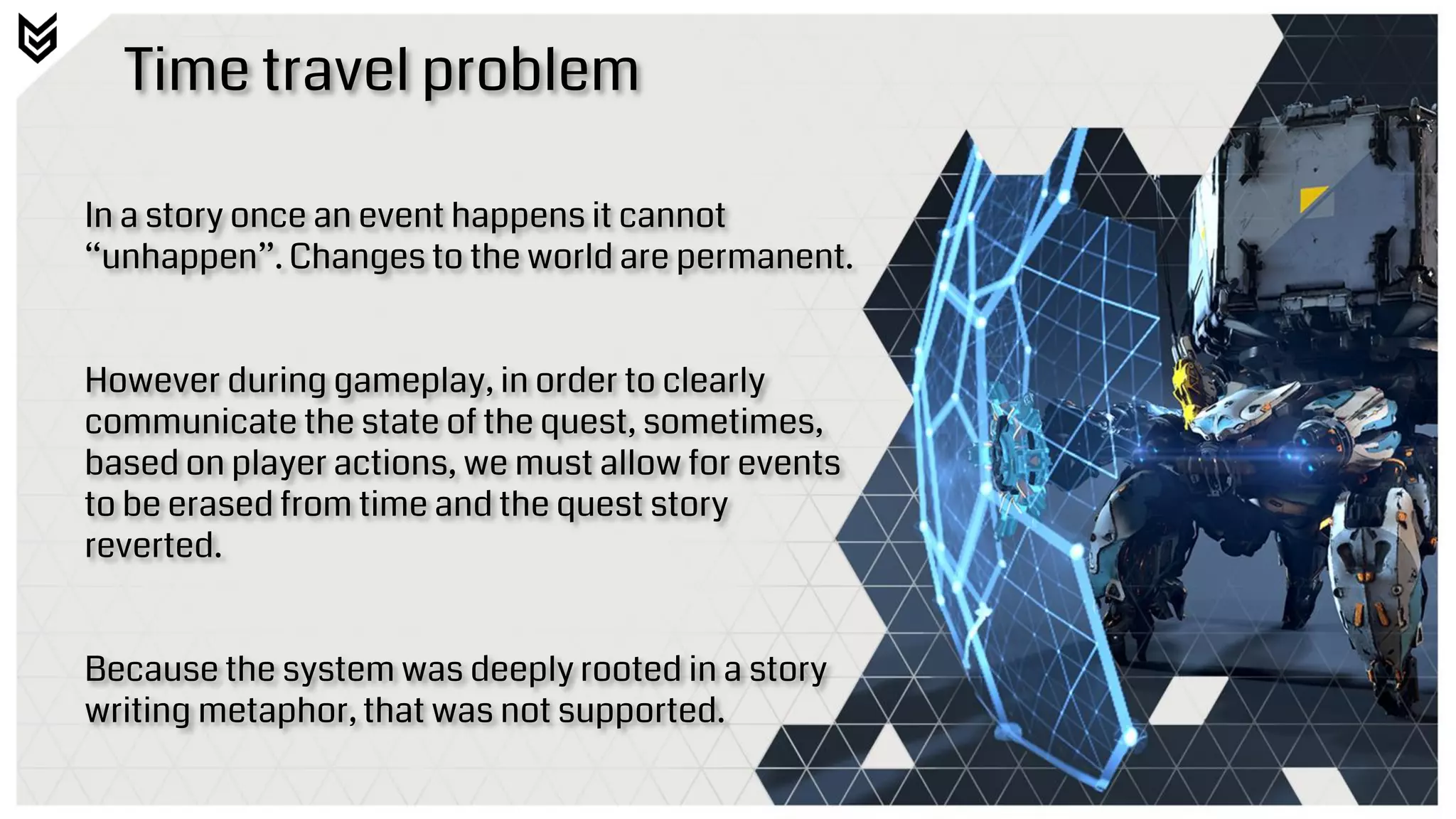Time travel problem
In a story once an event happens it cannot
“unhappen”. Changes to the world are permanent.
However during gameplay, in order to clearly
communicate the state of the quest, sometimes,
based on player actions, we must allow for events
to be erased from time and the quest story
reverted.
Because the system was deeply rooted in a story
writing metaphor, that was not supported.
 