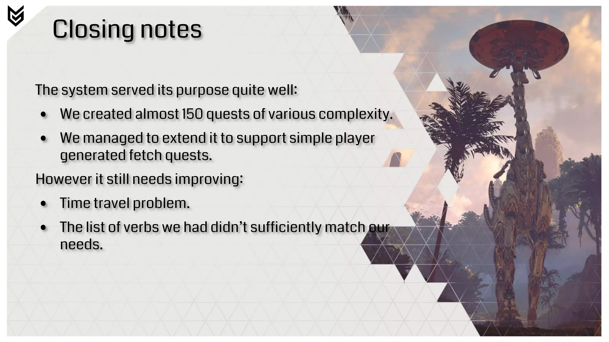 Closing notes
The system served its purpose quite well:
• We created almost 150 quests of various complexity.
• We managed to extend it to support simple player
generated fetch quests.
However it still needs improving:
• Time travel problem.
• The list of verbs we had didn’t sufficiently match our
needs.
 