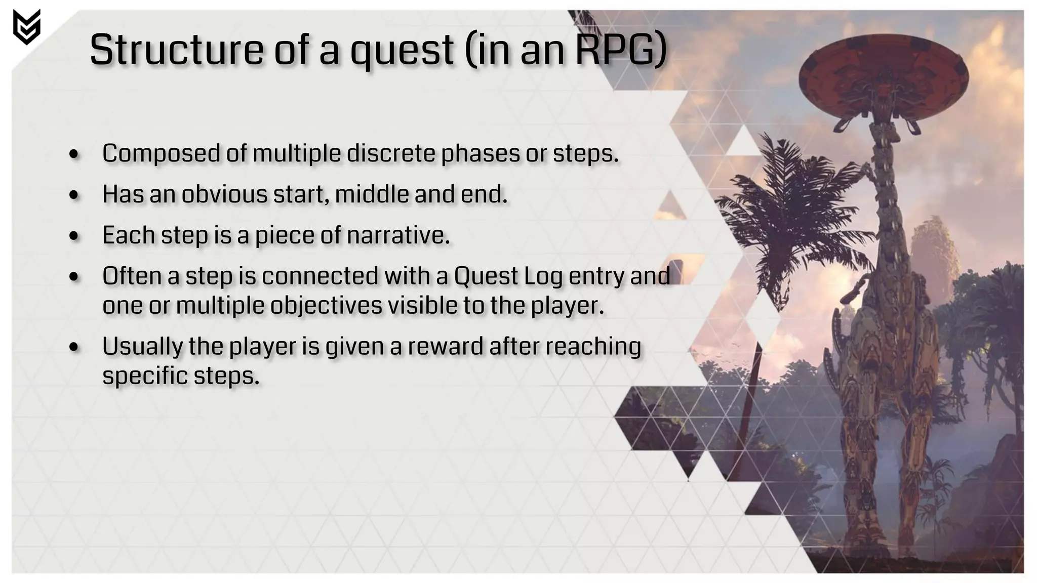 Structure of a quest (in an RPG)
• Composed of multiple discrete phases or steps.
• Has an obvious start, middle and end.
• Each step is a piece of narrative.
• Often a step is connected with a Quest Log entry and
one or multiple objectives visible to the player.
• Usually the player is given a reward after reaching
specific steps.
 