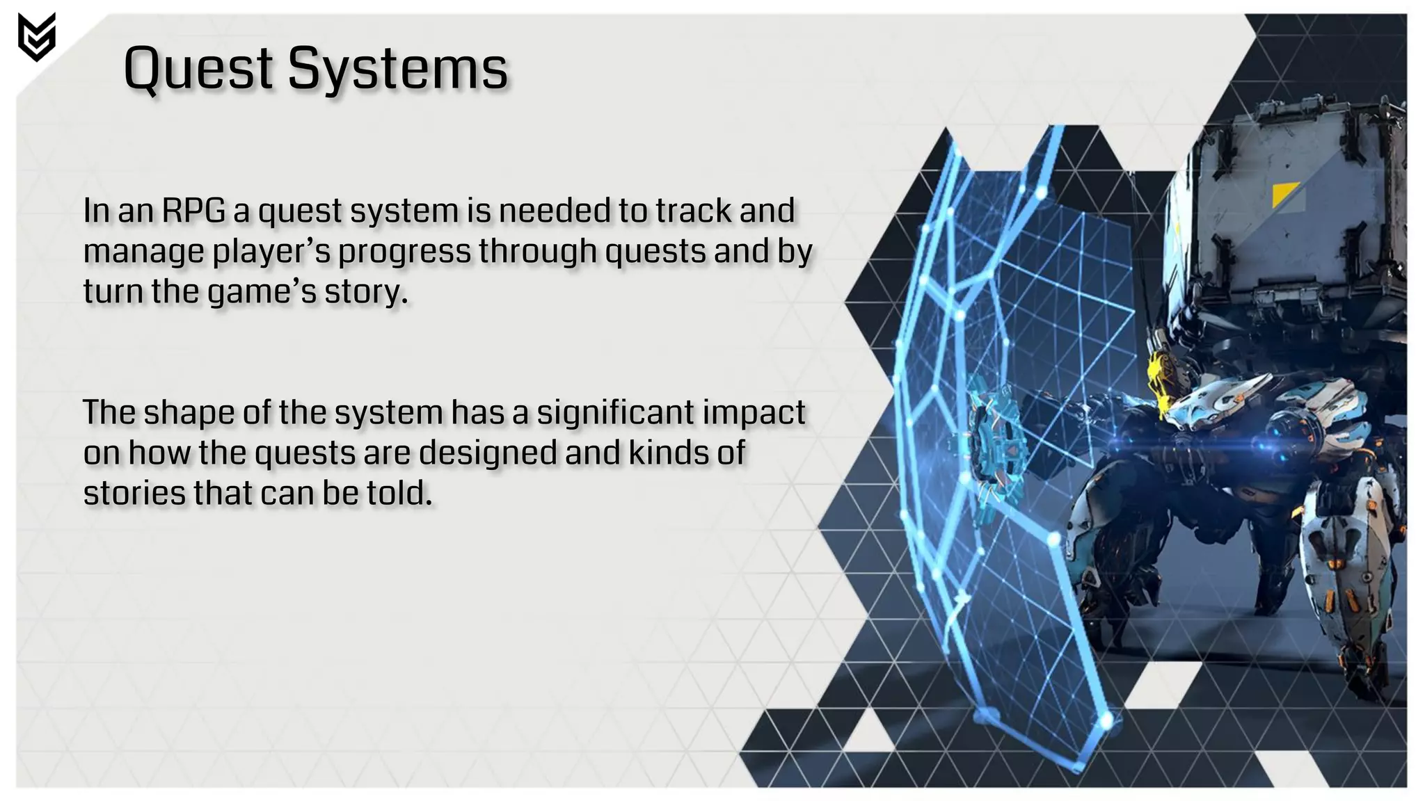 Quest Systems
In an RPG a quest system is needed to track and
manage player’s progress through quests and by
turn the game’s story.
The shape of the system has a significant impact
on how the quests are designed and kinds of
stories that can be told.
 