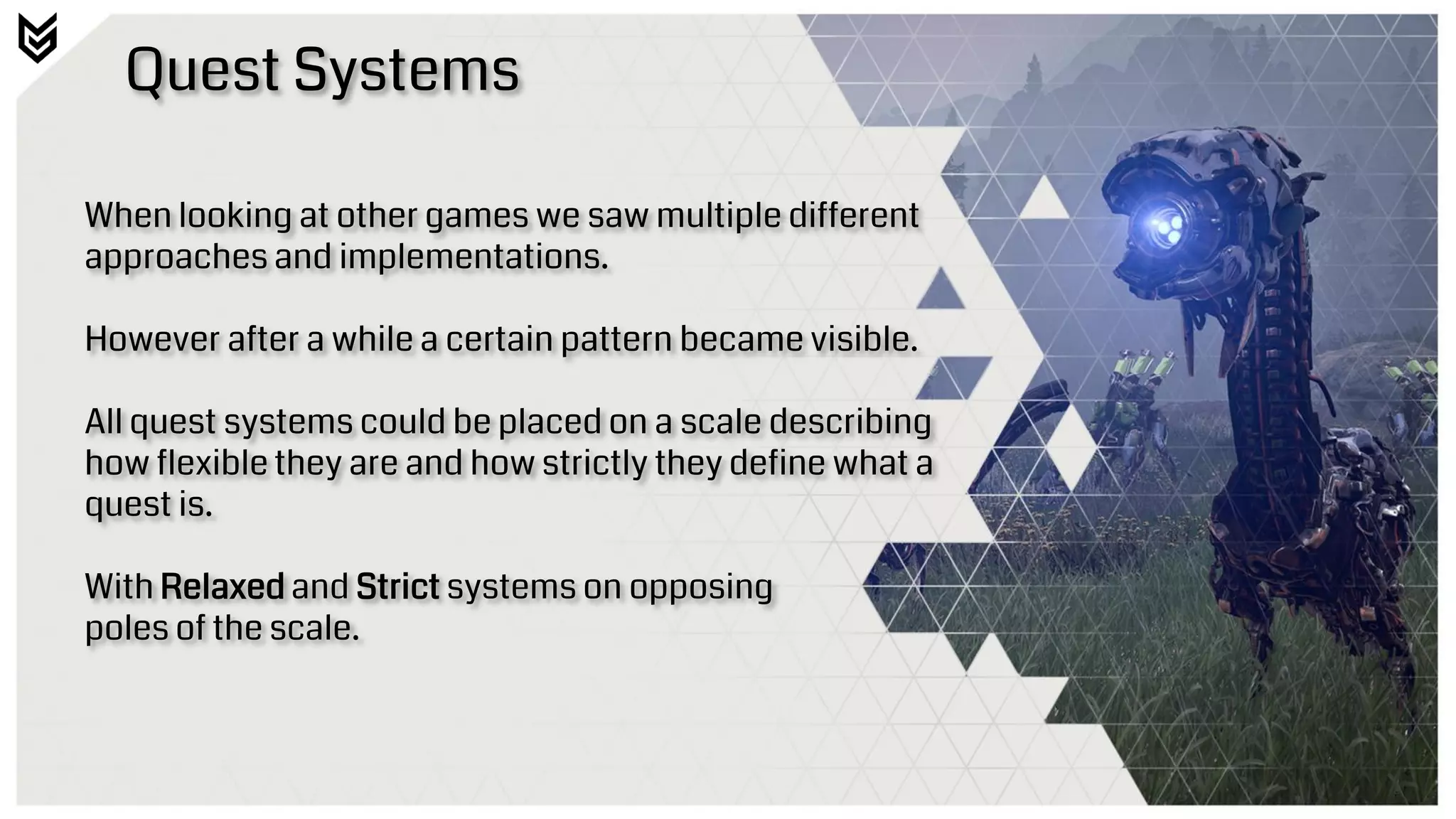 Quest Systems
When looking at other games we saw multiple different
approaches and implementations.
However after a while a certain pattern became visible.
All quest systems could be placed on a scale describing
how flexible they are and how strictly they define what a
quest is.
With Relaxed and Strict systems on opposing
poles of the scale.
 