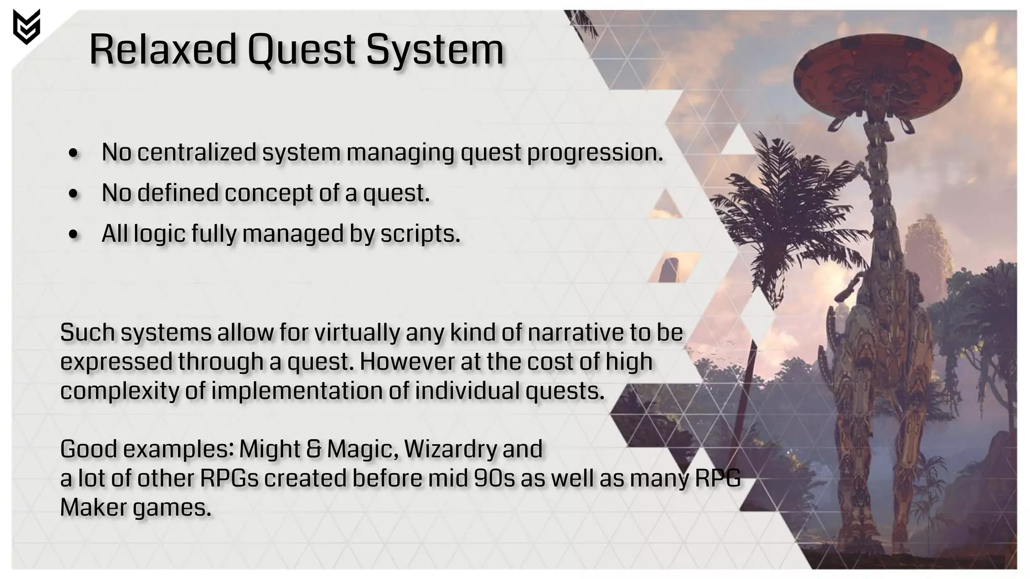 Relaxed Quest System
• No centralized system managing quest progression.
• No defined concept of a quest.
• All logic fully managed by scripts.
Such systems allow for virtually any kind of narrative to be
expressed through a quest. However at the cost of high
complexity of implementation of individual quests.
Good examples: Might & Magic, Wizardry and
a lot of other RPGs created before mid 90s as well as many RPG
Maker games.
 