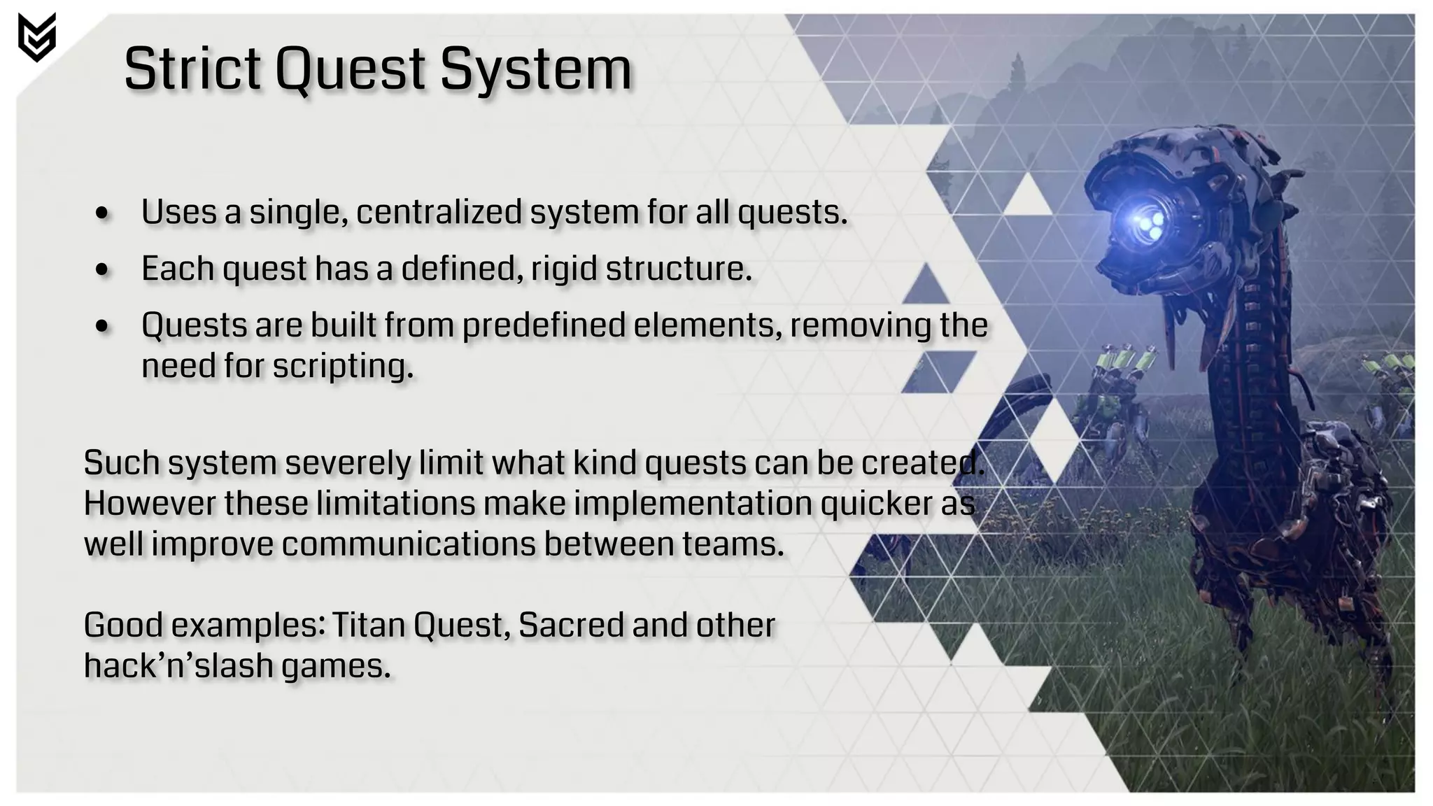 Strict Quest System
• Uses a single, centralized system for all quests.
• Each quest has a defined, rigid structure.
• Quests are built from predefined elements, removing the
need for scripting.
Such system severely limit what kind quests can be created.
However these limitations make implementation quicker as
well improve communications between teams.
Good examples: Titan Quest, Sacred and other
hack’n’slash games.
 