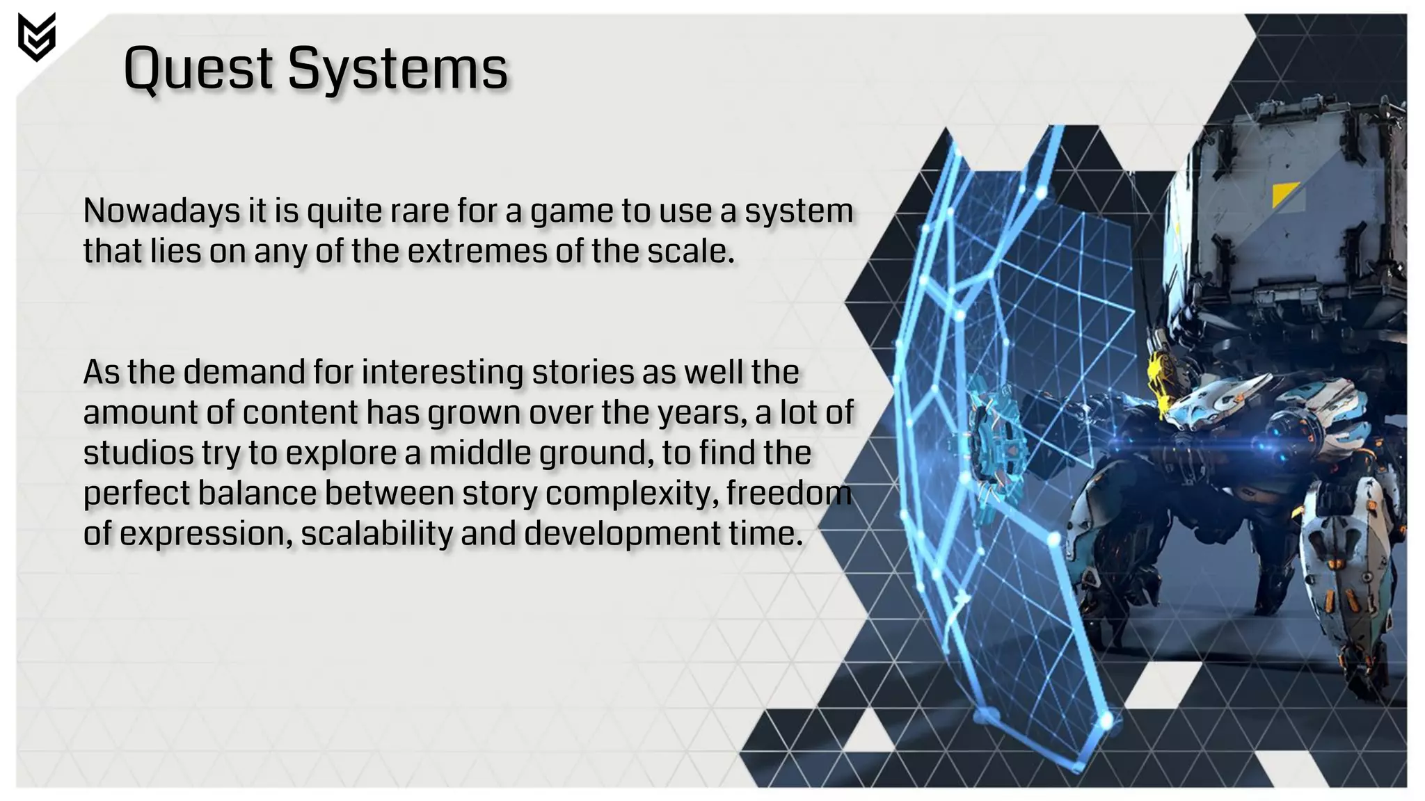 Quest Systems
Nowadays it is quite rare for a game to use a system
that lies on any of the extremes of the scale.
As the demand for interesting stories as well the
amount of content has grown over the years, a lot of
studios try to explore a middle ground, to find the
perfect balance between story complexity, freedom
of expression, scalability and development time.
 