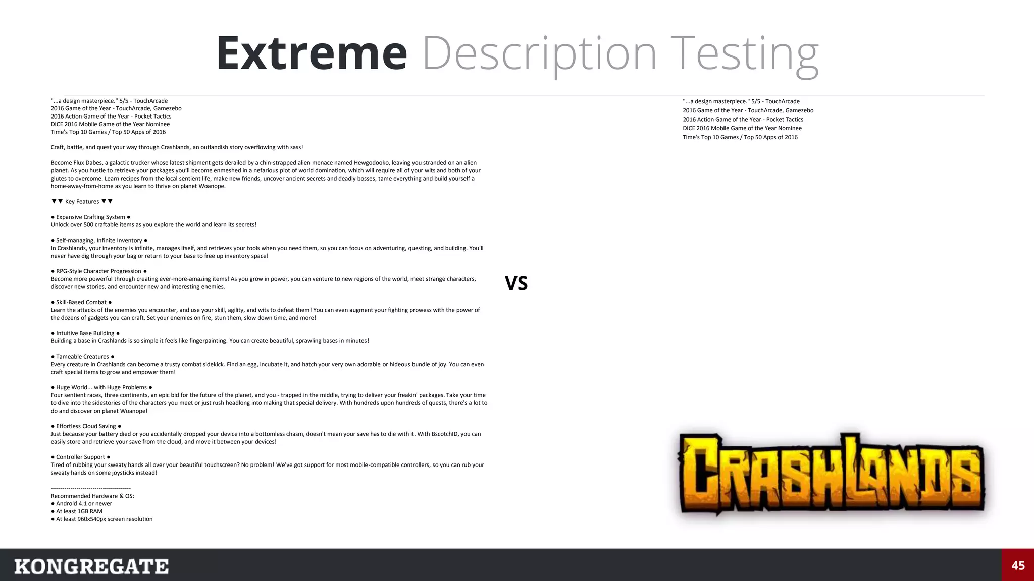 45
Extreme Description Testing
"...a design masterpiece." 5/5 - TouchArcade
2016 Game of the Year - TouchArcade, Gamezebo
2016 Action Game of the Year - Pocket Tactics
DICE 2016 Mobile Game of the Year Nominee
Time's Top 10 Games / Top 50 Apps of 2016
"...a design masterpiece." 5/5 - TouchArcade
2016 Game of the Year - TouchArcade, Gamezebo
2016 Action Game of the Year - Pocket Tactics
DICE 2016 Mobile Game of the Year Nominee
Time's Top 10 Games / Top 50 Apps of 2016
Craft, battle, and quest your way through Crashlands, an outlandish story overflowing with sass!
Become Flux Dabes, a galactic trucker whose latest shipment gets derailed by a chin-strapped alien menace named Hewgodooko, leaving you stranded on an alien
planet. As you hustle to retrieve your packages you’ll become enmeshed in a nefarious plot of world domination, which will require all of your wits and both of your
glutes to overcome. Learn recipes from the local sentient life, make new friends, uncover ancient secrets and deadly bosses, tame everything and build yourself a
home-away-from-home as you learn to thrive on planet Woanope.
▼▼ Key Features ▼▼
● Expansive Crafting System ●
Unlock over 500 craftable items as you explore the world and learn its secrets!
● Self-managing, Infinite Inventory ●
In Crashlands, your inventory is infinite, manages itself, and retrieves your tools when you need them, so you can focus on adventuring, questing, and building. You'll
never have dig through your bag or return to your base to free up inventory space!
● RPG-Style Character Progression ●
Become more powerful through creating ever-more-amazing items! As you grow in power, you can venture to new regions of the world, meet strange characters,
discover new stories, and encounter new and interesting enemies.
● Skill-Based Combat ●
Learn the attacks of the enemies you encounter, and use your skill, agility, and wits to defeat them! You can even augment your fighting prowess with the power of
the dozens of gadgets you can craft. Set your enemies on fire, stun them, slow down time, and more!
● Intuitive Base Building ●
Building a base in Crashlands is so simple it feels like fingerpainting. You can create beautiful, sprawling bases in minutes!
● Tameable Creatures ●
Every creature in Crashlands can become a trusty combat sidekick. Find an egg, incubate it, and hatch your very own adorable or hideous bundle of joy. You can even
craft special items to grow and empower them!
● Huge World... with Huge Problems ●
Four sentient races, three continents, an epic bid for the future of the planet, and you - trapped in the middle, trying to deliver your freakin' packages. Take your time
to dive into the sidestories of the characters you meet or just rush headlong into making that special delivery. With hundreds upon hundreds of quests, there's a lot to
do and discover on planet Woanope!
● Effortless Cloud Saving ●
Just because your battery died or you accidentally dropped your device into a bottomless chasm, doesn't mean your save has to die with it. With BscotchID, you can
easily store and retrieve your save from the cloud, and move it between your devices!
● Controller Support ●
Tired of rubbing your sweaty hands all over your beautiful touchscreen? No problem! We've got support for most mobile-compatible controllers, so you can rub your
sweaty hands on some joysticks instead!
----------------------------------------
Recommended Hardware & OS:
● Android 4.1 or newer
● At least 1GB RAM
● At least 960x540px screen resolution
VS
 