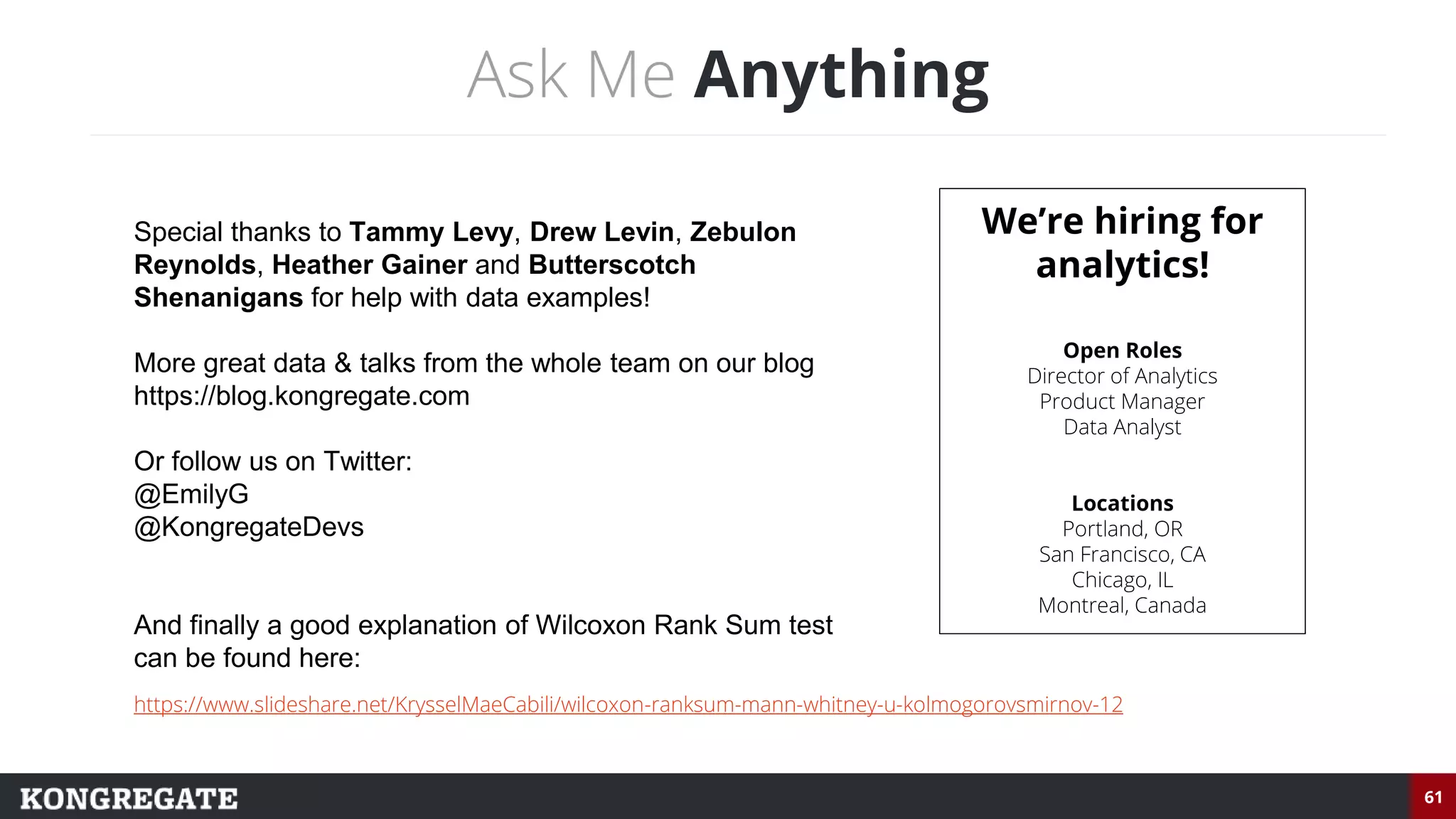61
Ask Me Anything
Special thanks to Tammy Levy, Drew Levin, Zebulon
Reynolds, Heather Gainer and Butterscotch
Shenanigans for help with data examples!
More great data & talks from the whole team on our blog
https://blog.kongregate.com
Or follow us on Twitter:
@EmilyG
@KongregateDevs
And finally a good explanation of Wilcoxon Rank Sum test
can be found here:
We’re hiring for
analytics!
Open Roles
Director of Analytics
Product Manager
Data Analyst
Locations
Portland, OR
San Francisco, CA
Chicago, IL
Montreal, Canada
https://www.slideshare.net/KrysselMaeCabili/wilcoxon-ranksum-mann-whitney-u-kolmogorovsmirnov-12
 