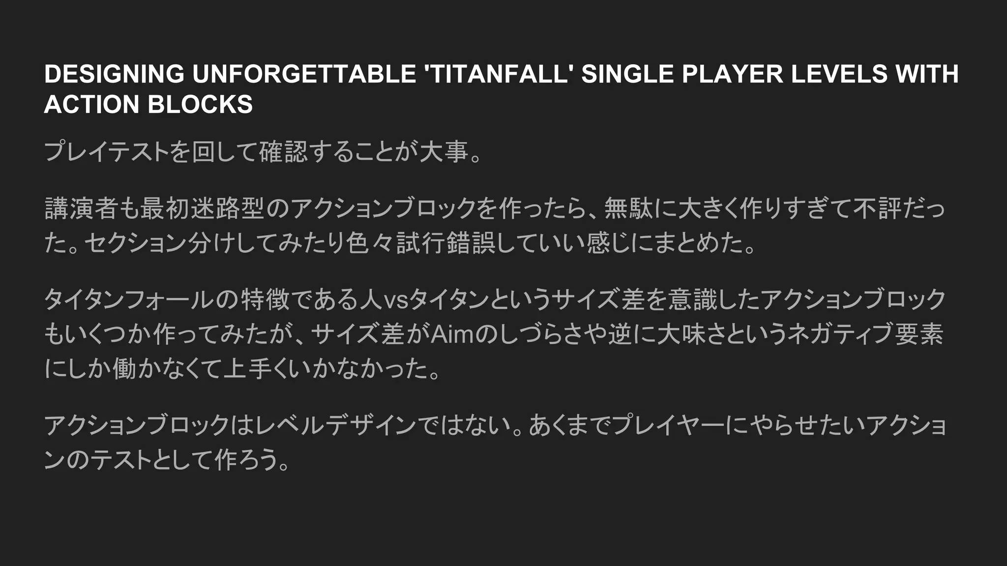DESIGNING UNFORGETTABLE 'TITANFALL' SINGLE PLAYER LEVELS WITH
ACTION BLOCKS
プレイテストを回して確認することが大事。
講演者も最初迷路型のアクションブロックを作ったら、無駄に大きく作りすぎて不評だっ
た。セクション分けしてみたり色々試行錯誤していい感じにまとめた。
タイタンフォールの特徴である人vsタイタンというサイズ差を意識したアクションブロック
もいくつか作ってみたが、サイズ差がAimのしづらさや逆に大味さというネガティブ要素
にしか働かなくて上手くいかなかった。
アクションブロックはレベルデザインではない。あくまでプレイヤーにやらせたいアクショ
ンのテストとして作ろう。
 