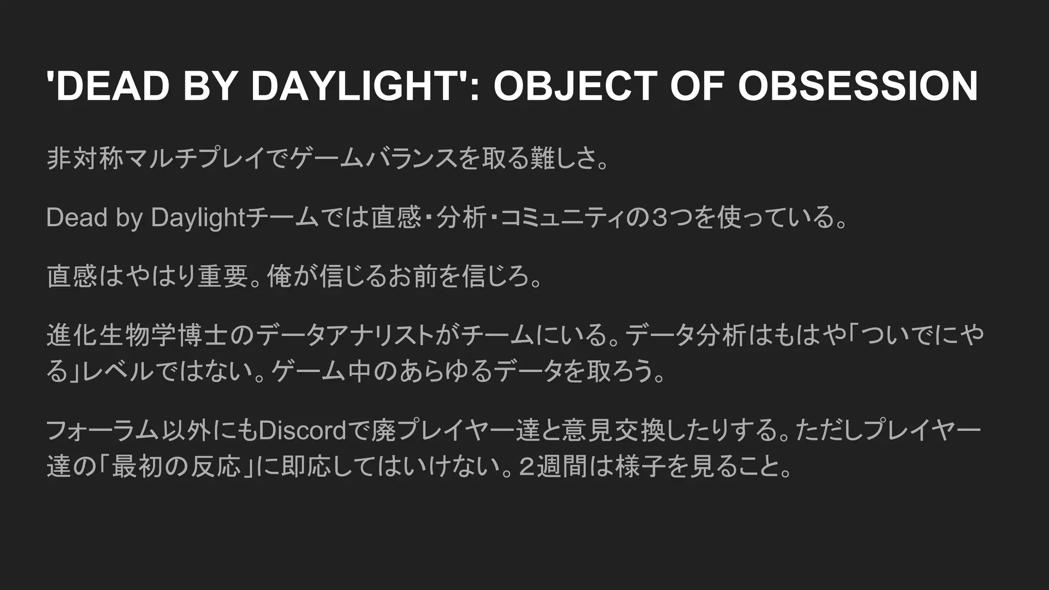 'DEAD BY DAYLIGHT': OBJECT OF OBSESSION
非対称マルチプレイでゲームバランスを取る難しさ。
Dead by Daylightチームでは直感・分析・コミュニティの３つを使っている。
直感はやはり重要。俺が信じるお前を信じろ。
進化生物学博士のデータアナリストがチームにいる。データ分析はもはや「ついでにや
る」レベルではない。ゲーム中のあらゆるデータを取ろう。
フォーラム以外にもDiscordで廃プレイヤー達と意見交換したりする。ただしプレイヤー
達の「最初の反応」に即応してはいけない。２週間は様子を見ること。
 