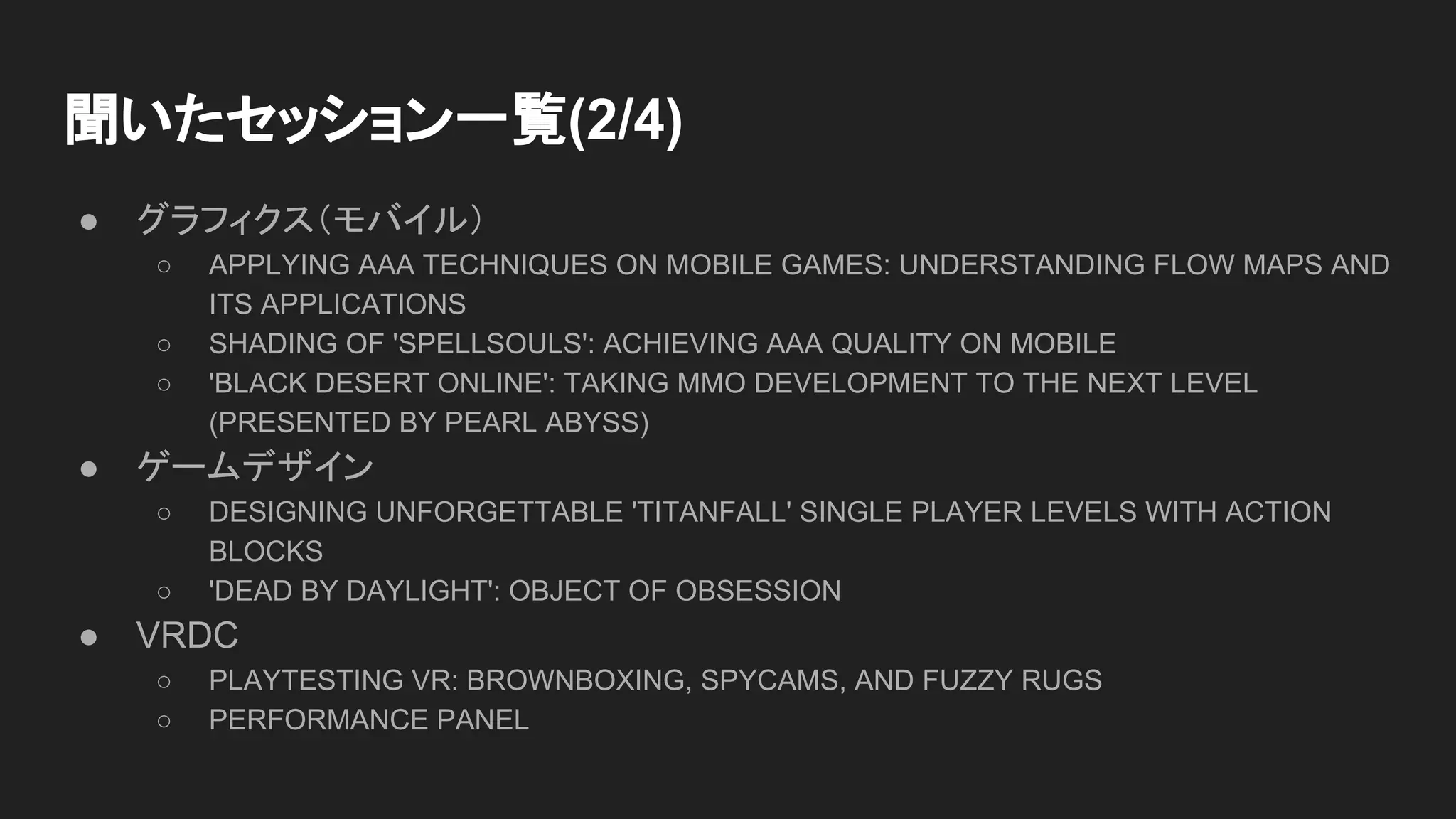 ● グラフィクス（モバイル）
○ APPLYING AAA TECHNIQUES ON MOBILE GAMES: UNDERSTANDING FLOW MAPS AND
ITS APPLICATIONS
○ SHADING OF 'SPELLSOULS': ACHIEVING AAA QUALITY ON MOBILE
○ 'BLACK DESERT ONLINE': TAKING MMO DEVELOPMENT TO THE NEXT LEVEL
(PRESENTED BY PEARL ABYSS)
● ゲームデザイン
○ DESIGNING UNFORGETTABLE 'TITANFALL' SINGLE PLAYER LEVELS WITH ACTION
BLOCKS
○ 'DEAD BY DAYLIGHT': OBJECT OF OBSESSION
● VRDC
○ PLAYTESTING VR: BROWNBOXING, SPYCAMS, AND FUZZY RUGS
○ PERFORMANCE PANEL
聞いたセッション一覧(2/4)
 
