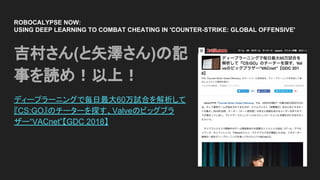 ROBOCALYPSE NOW:
USING DEEP LEARNING TO COMBAT CHEATING IN 'COUNTER-STRIKE: GLOBAL OFFENSIVE'
吉村さん(と矢澤さん)の記
事を読め！以上！
ディープラーニングで毎日最大60万試合を解析して
『CS:GO』のチーターを探す、Valveのビッグブラ
ザー“VACnet”【GDC 2018】
 