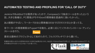AUTOMATED TESTING AND PROFILING FOR 'CALL OF DUTY'
JenkinsやBuildbotでは限界があったので、Compassという独自ツールを作ったという
話。大きな動機は、PC環境とPSやXboxの開発機を透過的に扱いたかった。
あと規模がやばい。ワーカー700台と開発機300台で5万タスク/日とか言ってる。
各ワーカーの環境構築はPuppetで自動化。必要に応じてソフトのインストール・アンイン
ストールを行う。
最初は趣味のプロジェクトとして始めたので、フルスクラッチで１から書いた。
受講者の皆さんはそんな狂気の沙汰に付き合う必要はないから、MySQL+Python/FlaskでUI作って、InfluxDB+Grafanaでデータ
の可視化をすればいいんじゃない？とか言ってた。
 
