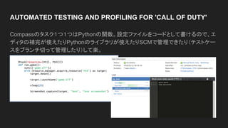 AUTOMATED TESTING AND PROFILING FOR 'CALL OF DUTY'
Compassのタスク１つ１つはPythonの関数。設定ファイルをコードとして書けるので、エ
ディタの補完が使えたりPythonのライブラリが使えたりSCMで管理できたり（テストケー
スをブランチ切って管理したり）して楽。
 