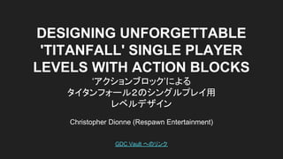 DESIGNING UNFORGETTABLE
'TITANFALL' SINGLE PLAYER
LEVELS WITH ACTION BLOCKS
‘アクションブロック’による
タイタンフォール２のシングルプレイ用
レベルデザイン
Christopher Dionne (Respawn Entertainment)
GDC Vault へのリンク
 
