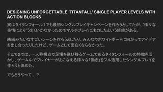 DESIGNING UNFORGETTABLE 'TITANFALL' SINGLE PLAYER LEVELS WITH
ACTION BLOCKS
実はタイタンフォール１でも最初シングルプレイキャンペーンを作ろうとしてたが、”様々な
事情により”うまくいかなかったのでマルチプレイに注力したという経緯がある。
映画みたいなすごいシーンを作ろうとしたり、みんなでホワイトボードに向かってアイデア
を出し合ったりしたけど、ゲームとして面白くならなかった。
そこで２では、一人称視点で足場を飛び移るゲームであるタイタンフォールの特徴を活
かし、ゲーム中でプレイヤーがおこなえる様々な「動き」をフル活用したシングルプレイを
作ろうと決めた。
でもどうやって…？
 