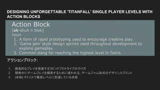 DESIGNING UNFORGETTABLE 'TITANFALL' SINGLE PLAYER LEVELS WITH
ACTION BLOCKS
アクションブロック：
1. 創造的なプレイを促進するラピッドプロトタイプのやり方
2. 開発中にゲームプレイを模索するために使われる、ゲームジャム形式のデザインスプリント
3. [米俗] テトリスで最高レベルに到達している状態
 