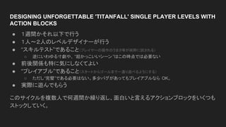 DESIGNING UNFORGETTABLE 'TITANFALL' SINGLE PLAYER LEVELS WITH
ACTION BLOCKS
● １週間かそれ以下で行う
● １人〜２人のレベルデザイナーが行う
● “スキルテスト”であること（プレイヤーの操作のうまさ等が純粋に試される）
○ 逆にいわゆる寸劇や、 “超かっこいいシーン ”はこの時点では必要ない
● 前後関係も特に気にしなくてよい
● “プレイアブル”であること（スタートからゴールまで一通り遊べるようにする）
○ ただし“完璧”である必要はない。多少バグがあってもプレイアブルなら OK。
● 実際に遊んでもらう
このサイクルを複数人で何週間か繰り返し、面白いと言えるアクションブロックをいくつも
ストックしていく。
 