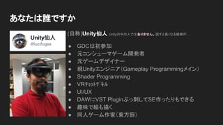 あなたは誰ですか
(自称)Unity仙人 Unityの中の人ではありません。話すと長くなる経緯が …
● GDCは初参加
● 元コンシューマゲーム開発者
● 元ゲームデザイナー
● 現Unityエンジニア（Gameplay Programmingメイン）
● Shader Programming
● VRﾁｮｯﾄﾃﾞｷﾙ
● UI/UX
● DAWにVST Pluginぶっ刺してSE作ったりもできる
● 趣味で絵も描く
● 同人ゲーム作家（東方厨）
 