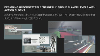 DESIGNING UNFORGETTABLE 'TITANFALL' SINGLE PLAYER LEVELS WITH
ACTION BLOCKS
これをライブラリ化して、どういう順番で遊ばせるか、ストーリーの進行などと合わせて考
えて、１つのレベルとして繋げていく。
 