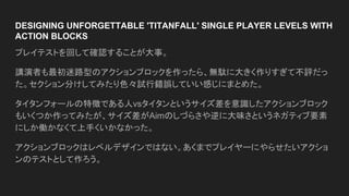 DESIGNING UNFORGETTABLE 'TITANFALL' SINGLE PLAYER LEVELS WITH
ACTION BLOCKS
プレイテストを回して確認することが大事。
講演者も最初迷路型のアクションブロックを作ったら、無駄に大きく作りすぎて不評だっ
た。セクション分けしてみたり色々試行錯誤していい感じにまとめた。
タイタンフォールの特徴である人vsタイタンというサイズ差を意識したアクションブロック
もいくつか作ってみたが、サイズ差がAimのしづらさや逆に大味さというネガティブ要素
にしか働かなくて上手くいかなかった。
アクションブロックはレベルデザインではない。あくまでプレイヤーにやらせたいアクショ
ンのテストとして作ろう。
 