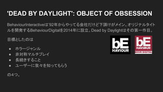 'DEAD BY DAYLIGHT': OBJECT OF OBSESSION
BehaviourInteractiveは’92年からやってる会社だけど下請けがメイン。オリジナルタイト
ルを開発するBehaviourDigitalを2014年に設立。Dead by Daylightはその第一作目。
目標としたのは
● ホラージャンル
● 非対称マルチプレイ
● 長続きすること
● ユーザーに我々を知ってもらう
の４つ。
 